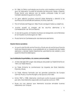 15
 En 1866, la Dieta controlada por Austria votó medidas contra Prusia
que, en respuesta, invadió los estados de Hannover, Hesse y Sajonia.
Prusia formó una alianza con la recién unificada Italia, la cual
también declaró la guerra a Austria.
 Un gran ejército prusiano marchó sobre Bohemia y derrotó a los
austriacos en la batalla de Sadowa; Austria capituló.
 Por el tratado de Praga en 1866, Prusia consiguió todos sus objetivos.
 Austria quedó al margen de los asuntos alemanes y la
Confederación de 1815 se disolvió.
 A raíz de la guerra, el Imperio Austriaco se reorganizó, convirtiéndose
en el Imperio Austrohúngaro en 1867.
 Prusia formó la Confederación de Alemania del Norte.
Guerra franco-prusiana
 Un punto de fricción entre Francia y Prusia era el control que Francia
tenía de Alsacia-Lorena, cuya población en su mayoría era de habla
alemana y donde había importantes yacimientos de carbón y una
pujante industria siderúrgica.
Las rivalidades imperialistas y la carrera armamentista
 A fines del siglo XIX surgen dos bloques de poder: La Triple Entente en
1907 y la Triple Alianza.
 La Triple Entente la conformaron los imperios de Gran Bretaña,
Francia y Rusia.
 La Triple Alianza formada por las grandes potencias de Europa
central, Prusia y Austria-Hungría, a las que se unió Italia.
 Entre 1907 y 1908, Alemania construyó cuatro buques acorazados
por año. Gran Bretaña respondió construyendo ocho en 1909.
 Rusia vio con alarma que Alemania buscase entablar buenas
relaciones con Turquía.
 