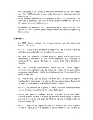 16
 Las relaciones entre Francia y Alemania entraron en crisis dos veces
en 1905 y 1911, debido al apoyo de Alemania a la independencia
de Marruecos.
 Gran Bretaña, considerando que podía sufrir un ataque alemán, se
apresuró a organizar una nueva base naval en el Mar del Norte y a
fortalecer sus efectivos terrestres.
 El prestigio imperial de Rusia quedó seriamente dañado en los años
de 1904 y 1905, cuando Japón infligió una severa derrota al ejército y
la flota rusa.
Los Balcanes
 En 1817, Serbia obtuvo una independencia parcial dentro del
Imperio Otomano.
 En 1875, la provincia de Bosnia-Herzegovina, de mayoría serbia, se
alzó demandando reformas al gobierno otomano.
 En 1876, se levantó también Bulgaria, pero fue rápidamente
derrotada y sometida a una brutal represión que provocó la
declaración de guerra de Rusia a Turquía; Rusia logró derrotar a
Turquía.
 En 1903, oficiales nacionalistas serbios de la “Mano Negra”
asesinaron a Alejandro I, rey de Serbia de tendencia proaustriaca, y
coronaron rey a Pedro I, de la dinastía Karagjorgjevic, que siguió una
política prorrusa.
 En 1908 Austria, con el apoyo de Alemania, se anexionó Bosnia,
suscitando la clamorosa protesta de Serbia, apoyada por Rusia. Sólo
se evitó la guerra por el golpe de estado en Turquía.
 En 1912, los ejércitos de Bulgaria y Serbia lucharon victoriosamente
contra Turquía, expulsando a los turcos de Europa.
 En negociaciones posteriores, Austria trató de impedir que Serbia
tuviera acceso al mar a través de Albania. Rusia apoyó a Serbia,
pero se evitó la guerra cuando Albania obtuvo la independencia
con un rey alemán.
 En 1913, mientras las negociaciones aún estaban en curso, Bulgaria
atacó a Serbia, pero fue derrotada. Serbia entonces se convirtió en
 