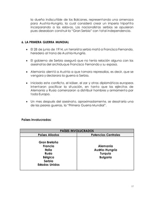 17
la dueña indiscutible de los Balcanes, representando una amenaza
para Austria-Hungría, la cual consideró crear un imperio tripartito
incorporando a los eslavos. Los nacionalistas serbios se opusieron
pues deseaban construir la “Gran Serbia” con total independencia.
6. LA PRIMERA GUERRA MUNDIAL
 El 28 de junio de 1914, un terrorista serbio mató a Francisco Fernando,
heredero al trono de Austria-Hungría.
 El gobierno de Serbia aseguró que no tenía relación alguna con los
asesinatos del archiduque Francisco Fernando y su esposa.
 Alemania alentó a Austria a que tomara represalias, es decir, que se
vengara y declarara la guerra a Serbia.
 Iniciado este conflicto, el káiser, el zar y otros diplomáticos europeos
intentaron pacificar la situación, en tanto que los ejércitos de
Alemania y Rusia comenzaron a distribuir hombres y armamento por
toda Europa.
 Un mes después del asesinato, aproximadamente, se desataría una
de las peores guerras, la “Primera Guerra Mundial”.
Países involucrados:
PAÍSES INVOLUCRADOS
Países Aliados Potencias Centrales
Gran Bretaña
Francia
Italia
Rusia
Bélgica
Serbia
Estados Unidos
Alemania
Austria-Hungría
Turquía
Bulgaria
 