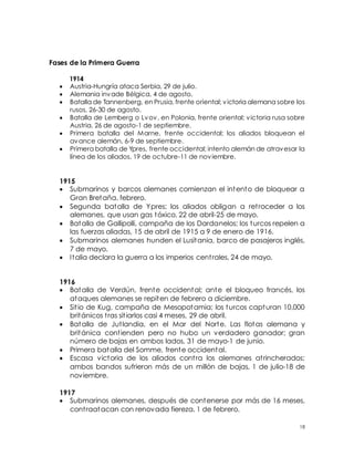 18
Fases de la Primera Guerra
1914
 Austria-Hungría ataca Serbia, 29 de julio.
 Alemania invade Bélgica, 4 de agosto.
 Batalla de Tannenberg, en Prusia, frente oriental; victoria alemana sobre los
rusos, 26-30 de agosto.
 Batalla de Lemberg o Lvov, en Polonia, frente oriental; victoria rusa sobre
Austria, 26 de agosto-1 de septiembre.
 Primera batalla del Marne, frente occidental; los aliados bloquean el
avance alemán, 6-9 de septiembre.
 Primera batalla de Ypres, frente occidental; intento alemán de atravesar la
línea de los aliados, 19 de octubre-11 de noviembre.
1915
 Submarinos y barcos alemanes comienzan el intento de bloquear a
Gran Bretaña, febrero.
 Segunda batalla de Ypres; los aliados obligan a retroceder a los
alemanes, que usan gas tóxico, 22 de abril-25 de mayo.
 Batalla de Gallipolli, campaña de los Dardanelos; los turcos repelen a
las fuerzas aliadas, 15 de abril de 1915 a 9 de enero de 1916.
 Submarinos alemanes hunden el Lusitania, barco de pasajeros inglés,
7 de mayo.
 Italia declara la guerra a los imperios centrales, 24 de mayo.
1916
 Batalla de Verdún, frente occidental; ante el bloqueo francés, los
ataques alemanes se repiten de febrero a diciembre.
 Sitio de Kug, campaña de Mesopotamia; los turcos capturan 10,000
británicos tras sitiarlos casi 4 meses, 29 de abril.
 Batalla de Jutlandia, en el Mar del Norte. Las flotas alemana y
británica contienden pero no hubo un verdadero ganador; gran
número de bajas en ambos lados, 31 de mayo-1 de junio.
 Primera batalla del Somme, frente occidental.
 Escasa victoria de los aliados contra los alemanes atrincherados;
ambos bandos sufrieron más de un millón de bajas, 1 de julio-18 de
noviembre.
1917
 Submarinos alemanes, después de contenerse por más de 16 meses,
contraatacan con renovada fiereza, 1 de febrero.
 