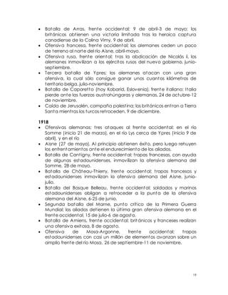 19
 Batalla de Arras, frente occidental; 9 de abril-3 de mayo; los
británicos obtienen una victoria limitada tras la heroica captura
canadiense de la Colina Vimy, 9 de abril.
 Ofensiva francesa, frente occidental; los alemanes ceden un poco
de terreno al norte del río Aisne, abril-mayo.
 Ofensiva rusa, frente oriental; tras la abdicación de Nicolás ii, los
alemanes inmovilizan a los ejércitos rusos del nuevo gobierno, junio-
septiembre.
 Tercera batalla de Ypres; los alemanes atacan con una gran
ofensiva, la cual sólo consigue ganar unos cuantos kilómetros de
territorio belga, julio-noviembre.
 Batalla de Caporetto (hoy Kobarid, Eslovenia), frent e italiano; Italia
pierde ante las fuerzas austrohúngaras y alemanas, 24 de octubre-12
de noviembre.
 Caída de Jerusalén, campaña palestina; los británicos entran a Tierra
Santa mientras los turcos retroceden, 9 de diciembre.
1918
 Ofensivas alemanas; tres ataques al frente occidental: en el río
Somme (inicio 21 de marzo), en el río Lys cerca de Ypres (inicio 9 de
abril), y en el río
 Aisne (27 de mayo). Al principio obtienen éxito, pero luego rehuyen
los enfrentamientos ante el endurecimiento de los aliados.
 Batalla de Cantigny, frente occidental; tropas francesas, con ayuda
de algunas estadounidenses, inmovilizan la ofensiva alemana del
Somme, 28 de mayo.
 Batalla de Château-Thierry, frente occidental; tropas francesas y
estadounidenses inmovilizan la ofensiva alemana del Aisne, junio-
julio.
 Batalla del Bosque Belleau, frente occidental; soldados y marinos
estadounidenses obligan a retroceder a la punta de la ofensiva
alemana del Aisne, 6-25 de junio.
 Segunda batalla del Marne, punto crítico de la Primera Guerra
Mundial; los aliados detienen la última gran ofensiva alemana en el
frente occidental, 15 de julio-6 de agosto.
 Batalla de Amiens, frente occidental; británicos y franceses realizan
una ofensiva exitosa, 8 de agosto.
 Ofensiva de Mosa-Argonne, frente occidental; tropas
estadounidenses con casi un millón de elementos avanzan sobre un
amplio frente del río Mosa, 26 de septiembre-11 de noviembre.
 