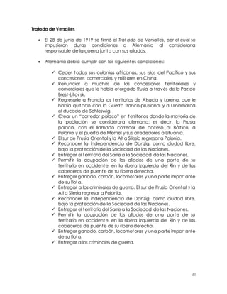 20
Tratado de Versalles
 El 28 de junio de 1919 se firmó el Trat ado de Versalles, por el cual se
impusieron duras condiciones a Alemania al considerarla
responsable de la guerra junto con sus aliados.
 Alemania debía cumplir con las siguientes condiciones:
 Ceder todas sus colonias africanas, sus islas del Pacífico y sus
concesiones comerciales y militares en China.
 Renunciar a muchas de las concesiones territoriales y
comerciales que le había otorgado Rusia a través de la Paz de
Brest-Litovsk.
 Regresarle a Francia los territorios de Alsacia y Lorena, que le
había quitado con la Guerra franco-prusiana, y a Dinamarca
el ducado de Schleswig.
 Crear un “corredor polaco” en territorios donde la mayoría de
la población se considerara alemana; es decir, la Prusia
polaca, con el llamado corredor de acceso al Báltico, a
Polonia y el puerto de Memel y sus alrededores a Lituania.
 El sur de Prusia Oriental y la Alta Silesia regresar a Polonia.
 Reconocer la independencia de Danzig, como ciudad libre,
bajo la protección de la Sociedad de las Naciones.
 Entregar el territorio del Sarre a la Sociedad de las Naciones.
 Permitir la ocupación de los aliados de una parte de su
territorio en occidente, en la ribera izquierda del Rin y de las
cabeceras de puente de su ribera derecha.
 Entregar ganado, carbón, locomotoras y una parte importante
de su flota.
 Entregar a los criminales de guerra. El sur de Prusia Oriental y la
Alta Silesia regresar a Polonia.
 Reconocer la independencia de Danzig, como ciudad libre,
bajo la protección de la Sociedad de las Naciones.
 Entregar el territorio del Sarre a la Sociedad de las Naciones.
 Permitir la ocupación de los aliados de una parte de su
territorio en occidente, en la ribera izquierda del Rin y de las
cabeceras de puente de su ribera derecha.
 Entregar ganado, carbón, locomotoras y una parte importante
de su flota.
 Entregar a los criminales de guerra.
 