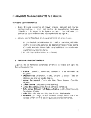 3
2. LOS IMPERIOS COLONIALES EUROPEOS EN EL SIGLO XIX.
El Imperio Colonial Británico
 Gran Bretaña conformó el mayor imperio colonial del mundo
contemporáneo a partir del control de importantes territorios
obtenidos a lo largo de la época moderna, desarrollando una
política de corte mercantilista hasta principios del siglo XIX.
 Los dos elementos clave en el expansionismo británico fueron:
1) La gran flexibilidad política en sus colonias, que se organizaron
de tres maneras: las colonias de doblamiento (dominios) como
Canadá, Australia, Nueva Zelanda y Sudáfrica, las colonias de
explotación y los mandatos.
2) La práctica del liberalismo económico.
 Territorios coloniales británicos.
Algunos de los territorios coloniales británicos a finales del siglo XIX
fueron los siguientes:
 Caribe (Jamaica, Bahamas, Barbados) y el territorio de
Guyana.
 Mediterráneo (Gibraltar, Malta, Chipre) y desde 1882 en
régimen de protectorado, Egipto.
 África Occidental: Costa de Oro, Sierra Leona, Gambia,
Nigeria.
 África Central (Rhodesia y Nyasalandia).
 África Oriental (Uganda, Kenia, Somalia, Zanzíbar).
 Entre África Oriental y el Océano Índico (Adén, Islas Mauricio,
Seychelles, Ceilán.
 Asia (Birmania, Malasia, Singapur, Borneo, Hong Kong).
 Oceanía (Fiji, Tonga, Nueva Guinea, Samoa, Islas Cook, a las
que se unirán en 1918 las antiguas posesiones alemanas.
 