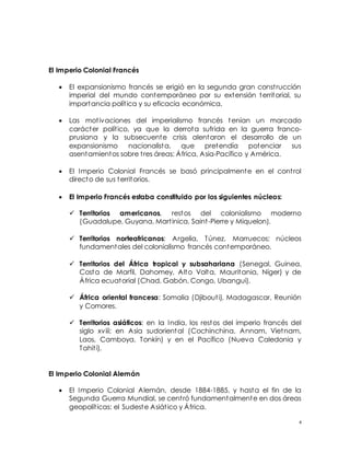 4
El Imperio Colonial Francés
 El expansionismo francés se erigió en la segunda gran construcción
imperial del mundo contemporáneo por su extensión territorial, su
importancia política y su eficacia económica.
 Las motivaciones del imperialismo francés tenían un marcado
carácter político, ya que la derrota sufrida en la guerra franco-
prusiana y la subsecuente crisis alentaron el desarrollo de un
expansionismo nacionalista, que pretendía potenciar sus
asentamientos sobre tres áreas: África, Asia-Pacífico y América.
 El Imperio Colonial Francés se basó principalmente en el control
directo de sus territorios.
 El Imperio Francés estaba constituido por los siguientes núcleos:
 Territorios americanos, restos del colonialismo moderno
(Guadalupe, Guyana, Martinica, Saint-Pierre y Miquelon).
 Territorios norteafricanos: Argelia, Túnez, Marruecos; núcleos
fundamentales del colonialismo francés contemporáneo.
 Territorios del África tropical y subsahariana (Senegal, Guinea,
Costa de Marfil, Dahomey, Alto Volta, Mauritania, Níger) y de
África ecuatorial (Chad, Gabón, Congo, Ubangui).
 África oriental francesa: Somalia (Djibouti), Madagascar, Reunión
y Comores.
 Territorios asiáticos: en la India, los restos del imperio francés del
siglo xviii; en Asia sudoriental (Cochinchina, Annam, Vietnam,
Laos, Camboya, Tonkín) y en el Pacífico (Nueva Caledonia y
Tahití).
El Imperio Colonial Alemán
 El Imperio Colonial Alemán, desde 1884-1885, y hasta el fin de la
Segunda Guerra Mundial, se centró fundamentalmente en dos áreas
geopolíticas: el Sudeste Asiático y África.
 