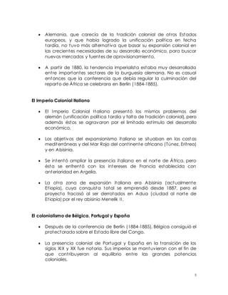 5
 Alemania, que carecía de la tradición colonial de otros Estados
europeos, y que había logrado la unificación política en fecha
tardía, no tuvo más alternativa que basar su expansión colonial en
las crecientes necesidades de su desarrollo económico, para buscar
nuevos mercados y fuentes de aprovisionamiento.
 A partir de 1880, la tendencia imperialista estaba muy desarrollada
entre importantes sectores de la burguesía alemana. No es casual
entonces que la conferencia que debía regular la culminación del
reparto de África se celebrara en Berlín (1884-1885).
El Imperio Colonial Italiano
 El Imperio Colonial Italiano presentó los mismos problemas del
alemán (unificación política tardía y falta de tradición colonial), pero
además éstos se agravaron por el limitado estímulo del desarrollo
económico.
 Los objetivos del expansionismo italiano se situaban en las cost as
mediterráneas y del Mar Rojo del continente africano (Túnez, Eritrea)
y en Abisinia.
 Se intentó ampliar la presencia italiana en el norte de África, pero
ésta se enfrentó con los intereses de Francia establecida con
anterioridad en Argelia.
 La otra zona de expansión italiana era Abisinia (actualmente
Etiopía), cuya conquista total se emprendió desde 1887, pero el
proyecto fracasó al ser derrotados en Adua (ciudad al norte de
Etiopía) por el rey abisinio Menelik II.
El colonialismo de Bélgica, Portugal y España
 Después de la conferencia de Berlín (1884-1885), Bélgica consiguió el
protectorado sobre el Estado libre del Congo.
 La presencia colonial de Portugal y España en la transición de los
siglos XIX y XX fue notoria. Sus imperios se mantuvieron con el fin de
que contribuyeran al equilibrio entre las grandes potencias
coloniales.
 