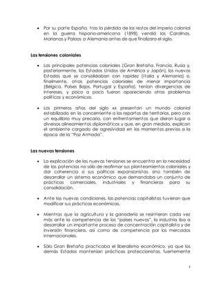 6
 Por su parte España, tras la pérdida de los restos del imperio colonial
en la guerra hispano-americana (1898) vendió las Carolinas,
Marianas y Palaos a Alemania antes de que finalizara el siglo.
Las tensiones coloniales
 Las principales potencias coloniales (Gran Bretaña, Francia, Rusia y,
posteriormente, los Estados Unidos de América y Japón), los nuevos
Estados que se consolidaban con rapidez (Italia y Alemania) o,
finalmente, otras potencias coloniales de menor importancia
(Bélgica, Países Bajos, Portugal y España), tenían divergencias de
intereses, y poco a poco fueron apareciendo otros problemas
políticos y económicos.
 Los primeros años del siglo xx presentan un mundo colonial
estabilizado en lo concerniente a los repartos de territorios, pero con
un equilibrio muy precario, con enfrentamientos que dieron lugar a
diversos alineamientos diplomáticos y que, en gran medida, explican
el ambiente cargado de agresividad en los momentos previos a la
época de la “Paz Armada”.
Las nuevas tensiones
 La explicación de las nuevas tensiones se encuentra en la necesidad
de las potencias no sólo de reafirmar sus planteamientos coloniales y
dar coherencia a sus políticas expansionistas, sino también de
desarrollar un sistema económico que demandaba un conjunto de
prácticas comerciales, industriales y financieras para su
consolidación.
 Ante las nuevas condiciones, las potencias capitalistas tuvieran que
modificar sus prácticas económicas.
 Mientras que la agricultura y la ganadería se resintieron cada vez
más ante la competencia de los “países nuevos”, la industria iba a
desarrollar un importante proceso de concentración capitalista y de
inversión financiera, así como de competencia por los mercados
internacionales.
 Sólo Gran Bretaña practicaba el liberalismo económico, ya que los
demás Estados mantenían prácticas proteccionistas, fuertemente
 