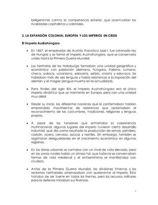 7
beligerantes contra la competencia exterior, que acentuarían las
rivalidades capitalistas y coloniales.
3. LA EXPANSIÓN COLONIAL EUROPEA Y LOS IMPERIOS EN CRISIS
El Imperio Austrohúngaro
 En 1867, el emperador de Austria, Francisco José I, fue coronado rey
de Hungría y se formó el Imperio Austrohúngaro, que se conservaría
unido hasta la Primera Guerra Mundial.
 Los territorios de los Habsburgo formaban una unidad geográfica y
económica con población alemana, húngara, italiana, rumana,
checa, polaca, ucraniana, eslovena, serbia, croata y eslovaca. Se
hablaban más de seis lenguas y había resistencia a la imposición del
alemán y el magiar (lengua muerta en la actualidad).
 Para finales del siglo XIX, el Imperio Austrohúngaro era el único
imperio dinástico que se mantenía en Europa, pero con una unidad
muy débil.
 Desde su inicio, las diferentes naciones que lo conformaban habían
emprendido movimientos de resistencia que reclamaban el
reconocimiento de las costumbres, tradiciones, religiones y lenguas
propias.
 A pesar de las tensiones que entrañaba la coexistencia
multinacional, algunos lugares del imperio tuvieron cierto desarrollo
industrial, que dio como resultado la producción de armas, petróleo,
carbón, acero, cerveza, azúcar y textiles. Sin embargo, también se
registraron desigualdades en el crecimiento económico en algunas
regiones.
 En las áreas urbanas se contaba con un nivel de vida elevado, pero
en las zonas rurales había un atraso tal, que todavía se conservaban
formas de vida medieval y el antisemitismo se manifestaba con
crudeza.
 Antes de la Primera Guerra Mundial, las divisiones internas y los
reclamos territoriales amenazaban con quebrantar al imperio. Éste
trataba de ser fuerte en todos los frentes, pero los recursos militares
para la defensa minaban sus finanzas.
 