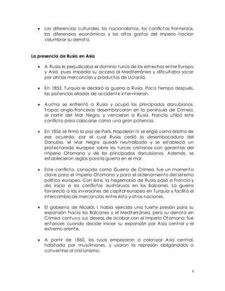 8
 Las diferencias culturales, los nacionalismos, los conflict os fronterizos,
las diferencias económicas y los altos gastos del imperio hacían
vislumbrar su derrota.
La presencia de Rusia en Asia
 A Rusia le perjudicaba el dominio turco de los estrechos entre Europa
y Asia, pues impedía su acceso al Mediterráneo y dificultaba sacar
por ahí las mercancías y productos de Ucrania.
 En 1853, Turquía le declaró la guerra a Rusia. Poco tiempo después,
las potencias aliadas de occidente intervinieron.
 Austria se enfrentó a Rusia y ocupó los principados danubianos.
Tropas anglo-francesas desembarcaron en la península de Crimea,
al norte del Mar Negro, y vencieron a Rusia. Francia utilizó este
conflicto para colocarse como una gran potencia.
 En 1856 se firmó la paz de París. Napoleón III se erigió como árbitro de
ese acuerdo, por el cual Rusia cedió la desembocadura del
Danubio, el Mar Negro quedó neutralizado y se estableció un
protectorado europeo sobre los turcos cristianos con garantías del
Imperio Otomano y de los principados danubianos. Además, se
establecieron reglas para la guerra en el mar.
 Este conflicto, conocido como Guerra de Crimea, fue un momento
clave para el Imperio Otomano y para el ordenamiento del sistema
político europeo. Con éste, la hegemonía de Rusia pasó a Francia y
dio inicio a los conflictos austrorusos en los Balcanes. La guerra
favoreció a las inversiones de capital europeo en Turquía y facilitó el
intercambio de mercancías entre ésta y otras naciones.
 El gobierno de Nicolás I había ejercido una fuerte presión para su
expansión hacia los Balcanes y el Mediterráneo, pero su derrota en
Crimea contuvo sus deseos de acabar con el Imperio Otomano; fue
entonces cuando decide iniciar su expansión por Asia central y el
extremo oriente.
 A partir de 1860, los rusos empezaron a colonizar Asia central,
habitada por musulmanes, y usaron la represión obligándolos a
convertirse al cristianismo.
 