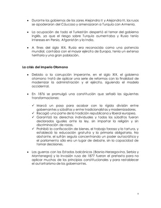 9
 Durante los gobiernos de los zares Alejandro II y Alejandro III, los rusos
se apoderaron del Cáucaso y amenazaron a Turquía con Armenia.
 La ocupación de todo el Turkestán despertó el temor del gobierno
inglés, ya que el riesgo sobre Turquía aumentaba y Rusia tenía
intereses en Persia, Afganistán y la India.
 A fines del siglo XIX, Rusia era reconocida como una potencia
mundial, contaba con el mayor ejército de Europa, tenía un extenso
territorio y una gran población.
La crisis del Imperio Otomano
 Debido a la corrupción imperante, en el siglo XIX, el gobierno
otomano trató de aplicar una serie de reformas con la finalidad de
modernizar la administración y el ejército, siguiendo el modelo
occidental.
 En 1876 se promulgó una constitución que señaló las siguientes
transformaciones:
 Marcó un paso para acabar con la rígida división entre
gobernantes y súbditos y entre tradicionalistas y modernizadores.
 Recogió una parte de la tradición republicana y liberal europea.
 Garantizó los derechos individuales y todos los súbditos fueron
declarados iguales ante la ley, sin importar la religión y sin
discriminación de razas.
 Prohibió la confiscación de bienes, el trabajo forzoso y la tortura, y
estableció la educación gratuita y la primaria obligatoria. No
obstante, el sultán seguía concentrando un poder autocrático y
el parlamento sólo era un lugar de debate, sin la capacidad de
tomar decisiones.
 Las guerras con los Estados balcánicos (Bosnia-Herzegovina, Serbia y
Montenegro) y la invasión rusa de 1877 fueron el pretexto para no
aplicar muchos de los principios constitucionales y para restablecer
el autoritarismo de los gobernantes.
 