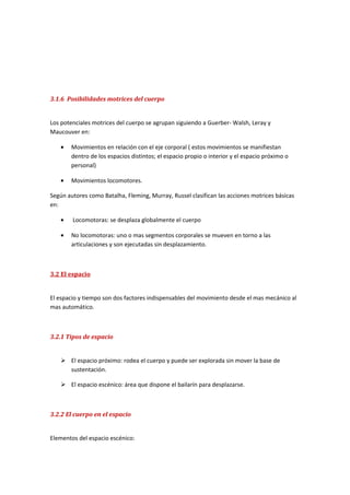 3.1.6 Posibilidades motrices del cuerpo


Los potenciales motrices del cuerpo se agrupan siguiendo a Guerber- Walsh, Leray y
Maucouver en:

   •   Movimientos en relación con el eje corporal ( estos movimientos se manifiestan
       dentro de los espacios distintos; el espacio propio o interior y el espacio próximo o
       personal)

   •   Movimientos locomotores.

Según autores como Batalha, Fleming, Murray, Russel clasifican las acciones motrices básicas
en:

   •    Locomotoras: se desplaza globalmente el cuerpo

   •   No locomotoras: uno o mas segmentos corporales se mueven en torno a las
       articulaciones y son ejecutadas sin desplazamiento.



3.2 El espacio


El espacio y tiempo son dos factores indispensables del movimiento desde el mas mecánico al
mas automático.



3.2.1 Tipos de espacio


    El espacio próximo: rodea el cuerpo y puede ser explorada sin mover la base de
     sustentación.

    El espacio escénico: área que dispone el bailarín para desplazarse.



3.2.2 El cuerpo en el espacio


Elementos del espacio escénico:
 