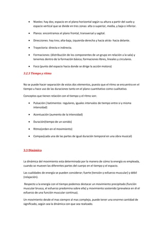 •   Niveles: hay dos; espacio en el plano horizontal según su altura a partir del suelo y
        espacio vertical que se divide en tres zonas: alta o superior, media, y baja o inferior.

    •   Planos: encontramos el plano frontal, transversal y sagital.

    •   Direcciones: hay tres; alta-baja, izquierda-derecha y hacia atrás- hacia delante.

    •   Trayectoria: directa e indirecta.

    •   Formaciones: (distribución de los componentes de un grupo en relación a la sala) y
        tenemos dentro de la formación básica; formaciones libres, lineales y circulares.

    •   Foco (punto del espacio hacia donde se dirige la acción motora)

3.2.3 Tiempo y ritmo


No se puede hacer separación de estos dos elementos, puesto que el ritmo se encuentra en el
tiempo u hace uso de las duraciones tanto en el plano cuantitativo como cualitativo.

Conceptos que tienen relación con el tiempo y el ritmo son:

    •   Pulsación ( batimentos regulares, iguales intervalos de tiempo entre si y misma
        intensidad)

    •   Acentuación (aumento de la intensidad)

    •   Duración(tiempo de un sonido)

    •   Ritmo(orden en el movimiento)

    •   Compas(cada una de las partes de igual duración temporal en una obra musical)



3.3 Dinámica


La dinámica del movimiento esta determinada por la manera de cómo la energía es empleada,
cuando se mueven las diferentes partes del cuerpo en el tiempo y el espacio.

Las cualidades de energía se pueden considerar; fuerte (tensión y esfuerzo muscular) y débil
(relajación).

Respecto a la energía con el tiempo podemos destacar un movimiento precipitado (función
muscular brusca, el esfuerzo predomina sobre ella) y movimiento sostenido (prevalece en él el
esfuerzo de una función muscular continua).

Un movimiento desde el mas siempre al mas complejo, puede tener una enorme cantidad de
significado, según sea la dinámica con que sea realizado.
 