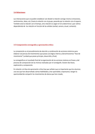 3.4 Relaciones


Las interacciones que se pueden establecer van desde la relación consigo mismo ( emociones,
sentimientos, ideas, etc.) hasta la relación con el grupo, pasando por la relación con el espacio.
También esta la relación con el tiempo, otra relación es según el rol a determinar y por ultimo
dependiendo de las relación en función de las señales (verbal, sonora, visual, contacto).




3.5 Composición coreografía y apreciación crítica


La composición es el procedimiento de elección y combinación de acciones motorras para
elaborar secuencias de movimientos que posea una lógica interna y denominaremos “fase de
movimiento” (unidad que posee principio, desarrollo y final).

La coreografía es el resultado final de la organización de las acciones motoras en frases y del
proceso de composición de las mismas realizadas por el coreógrafo. Existen dos fases;
exploración y composición.

En relación a la fase de apreciación critica hay que señalar que es importante que los alumnos
una vez que han desarrollado ciertas habilidades y han aprendido a expresarse, tengan la
oportunidad de compartir los movimientos de danza que han creado.
 
