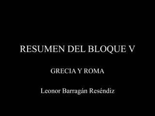 RESUMEN DEL BLOQUE V

      GRECIA Y ROMA

   Leonor Barragán Reséndiz
 