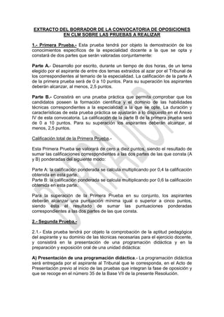 EXTRACTO DEL BORRADOR DE LA CONVOCATORIA DE OPOSICIONES
          EN CLM SOBRE LAS PRUEBAS A REALIZAR

1.- Primera Prueba.- Esta prueba tendrá por objeto la demostración de los
conocimientos específicos de la especialidad docente a la que se opta y
constará de dos partes que serán valoradas conjuntamente:

Parte A.- Desarrollo por escrito, durante un tiempo de dos horas, de un tema
elegido por el aspirante de entre dos temas extraídos al azar por el Tribunal de
los correspondientes al temario de la especialidad. La calificación de la parte A
de la primera prueba será de 0 a 10 puntos. Para su superación los aspirantes
deberán alcanzar, al menos, 2,5 puntos.

Parte B.- Consistirá en una prueba práctica que permita comprobar que los
candidatos poseen la formación científica y el dominio de las habilidades
técnicas correspondientes a la especialidad a la que se opte. La duración y
características de esta prueba práctica se ajustarán a lo dispuesto en el Anexo
IV de esta convocatoria. La calificación de la parte B de la primera prueba será
de 0 a 10 puntos. Para su superación los aspirantes deberán alcanzar, al
menos, 2,5 puntos.

Calificación total de la Primera Prueba.-

Esta Primera Prueba se valorará de cero a diez puntos, siendo el resultado de
sumar las calificaciones correspondientes a las dos partes de las que consta (A
y B) ponderadas del siguiente modo:

Parte A: la calificación ponderada se calcula multiplicando por 0,4 la calificación
obtenida en esta parte.
Parte B: la calificación ponderada se calcula multiplicando por 0,6 la calificación
obtenida en esta parte.

Para la superación de la Primera Prueba en su conjunto, los aspirantes
deberán alcanzar una puntuación mínima igual o superior a cinco puntos,
siendo ésta el resultado de sumar las puntuaciones ponderadas
correspondientes a las dos partes de las que consta.

2.- Segunda Prueba.-

2.1.- Esta prueba tendrá por objeto la comprobación de la aptitud pedagógica
del aspirante y su dominio de las técnicas necesarias para el ejercicio docente,
y consistirá en la presentación de una programación didáctica y en la
preparación y exposición oral de una unidad didáctica:

A) Presentación de una programación didáctica.- La programación didáctica
será entregada por el aspirante al Tribunal que le corresponda, en el Acto de
Presentación previo al inicio de las pruebas que integran la fase de oposición y
que se recoge en el número 35 de la Base VII de la presente Resolución.
 