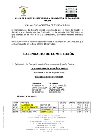 CLUB DE RUGBY EL SALVADOR Y FUNDACION EL SALVADOR
RUGBY
C L U B D E R U G B Y “ E L S A L V A D O R ”
U N I V E R S I D A D E U R O P E A M I G U E L D E C E R V A N T E S
P R E N S A
T : 9 8 3 . 2 2 . 8 5 . 0 8 • F : 9 8 3 . 2 7 . 8 9 . 5 8 M : 6 1 0 5 7 2 4 9 3
W E B : W W W . R U G B Y E L S A L V A D O R . C O M
T W I T T E R : @ C H A M I _ R U G B Y
F A C E B O O K : C L U B D E R U G B Y E L S A L V A D O R
C / P A D R E J U L I O C H E V A L I E R , N º 2 – 4 7 0 1 2 V A L L A D O L I D
G - 4 7 . 0 8 5 . 5 1 9
CAU VALENCIA CAMPEÓN DE ESPAÑA SUB 18
El Campeonato de España sub18 organizado por el Club de Rugby el
Salvador y su Fundación, ha finalizado con la victoria del CAU Valencia,
que derrotó en la final a la U.E. Santboiana, quedando tercero Marbella
R.C.
Por su parte en el Torneo Nacional sub18 ha ganado el CRC Pozuelo que
se ha impuesto en la final al C.R. El Salvador.
CALENDARIO DE COMPETICIÓN
1.- Calendario de Competición de Campeonato de España Cadete
CAMPEONATO DE ESPAÑA CADETE
Valladolid, 3 y 4 de mayo de 2014
CALENDARIO DE COMPETICIÓN
GRUPO A GRUPO B
MARBELLA RC CR LICEO FRANCÉS
CAU R VALENCIA UE SANTBOIANA
GETXO RT VALLADOLID RAC
CU OURENSE CIENCIAS RC
SÁBADO 3 de MAYO
HORA PARTIDO GRUPO CAMPO RTDO BONUS
9:30 MARBELLA RC GETXO RT A 1 7-0 5-1
10:15 CR LICEO FRANCÉS VALLADOLID RAC B 1 27-0 5-0
11:00 GETXO RT CU OURENSE A 1 31-0 5-0
11:45 VALLADOLID RAC CIENCIAS RC B 1 0-14 0-4
Entidaddeutilidadpública.C.I.F.:Q-2878036-I
 