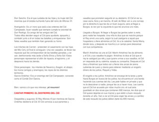 Don Sancho: Era el que cuidaba de las hijas y la mujer del Cid
mientras que él estaba luchando fuera del reino de Alfonso VI.
Avengalvón: Es un moro que está a las ordenes del Cid
Campeador, buen vasallo que siempre cumple la voluntad de
Don Rodrigo. Es amigo de los amigos del Cid.
Todos ellos deciden seguir al Cid para ayudarle, apoyarle y
combatir junto a él en todas las batallas y enriquecerse. Son
fieles vasallos que también iban ganando su honor.
Los infantes de Carrión : pretenden el casamiento con las hijas
del Mio Cid y al final lo consiguen. Una vez casados, se llevan las
riquezas que les correspondían de las batallas ganadas, y se
van, deshonrando más tarde a Doña Elvira y Doña Sol. Estos
personajes representan el afán de riqueza, el egoísmo, y el
desprecio hacia los demás.
Otros personajes : los infantes de Navarra y Aragón, el obispo,
los moros (amigos y enemigos), los reyes de los distintos
territorios.
García Ordóñez: Era un enemigo del Cid Campeador, conocido
como el Conde Don García.
Bien, vamos a lo que nos interesa: ¡el resumen!
CANTAR PRIMERO: EL DESTIERRO DEL CID
Despedida y augurios: El Rey Alfonso VI por mentiras de García
Ordóñez destierra al Cid. El Cid convoca a sus parientes y
vasallos que prometen seguirle en su destierro. El Cid al ver su
casa vacía, llora y se marcha. Al salir de Bibar ven a una corneja
por la derecha lo que les da un buen augurio, pero al llegar a
Burgos, la ven por la izquierda lo que les anuncia uno malo.
Llegada a Burgos: Al llegar a Burgos las gentes salen a verle,
pero nadie les hospeda. Una niña le dice que se marche porque
el Rey envió una carta, según la cual castigaría a aquel que
hospedara o diera alimentos al Cid. Va a la catedral, Santa María,
donde reza, y después se marcha a un campo para descansar
con sus compañeros.
Martín Antolínez se une al Cid: Martín Antolínez les da alimento,
y el Cid y sus vasallos le pagan. Antolínez le dice al Cid que el
rey le castigará por ello y que quiere unirse a sus vasallos, el Cid
en respuesta de su valentía, acepta su compañía. Después el Cid
dice a Antolínez que todos van a llenar dos arcas de arena
cubiertas de cuero y clavos para obtener mediante un engaño
dinero de los judíos, Raquel y Vidas.
El engaño a los judíos: Antolínez se encarga de la tarea y parte
hacia Burgos en busca de los judíos, los encuentra en una tienda
haciendo sus cuentas del día. Les pide hablar en privado y que
no le descubran a nadie, porque les va a hacer ricos. Les cuenta
que el Cid fue acusado por robar mucho oro, el cual esta
guardado en dos arcas que contienen 600 marcos, les dice que el
Cid quiere dejarlas en sus manos y que estén a buen recaudo
durante un año. Van a ver al Cid para coger las arcas y a cambio
de este recaudo los judíos deben darle los 600 marcos.
 