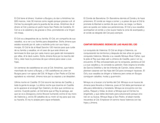 El Cid tiene el dinero: Vuelven a Burgos y le dan a Antolínez los
600 marcos, más 30 marcos como regalo porque gracias a él, el
Cid les ha escogido para la guarda de las arcas. Antolínez da el
dinero al Cid y piensa en partir hacia San Pedro de Cardeña. El
Cid va a la catedral y da gracias a Dios, prometiendo a la Virgen
mil misas.
El Cid va a despedirse de su familia: El Cid, sin compañía de sus
vasallos, va a ver a su familia para despedirse. Doña Jimena que
estaba rezando por él, sale a recibirle junto con sus hijas y
monjes. El Cid le da al Abad Sancho 150 marcos para que cuide
de su familia y vasallos; en el caso de que este dinero se
terminase le dice que por cada marco que gaste del monasterio
por ellas, él le dará cuatro. Doña Jimena llora por la marcha del
Cid y, éste hace la promesa de que volverá para casar a sus
hijas.
Un centenar de castellanos se une al Cid: Antolínez, que había
marchado de nuevo a Burgos, y 100 castellanos se unen en
Burgos para ir en apoyo del Cid. Al llegar a San Pedro el Cid les
agradece su voluntad. Jimena reza por su esposo y se despiden.
Ultima noche en Castilla: El Cid recorre las tierras de Castilla, y
toda la gente le acoge. La última noche que duerme en Castilla
se le aparece el arcángel San Gabriel y le dice que continúe su
camino. Cuando parten, el Cid teme que el Rey le persiga, así
que se va a Zaragoza y toma Alcocer luchando contra el rey moro
de Valencia y, envía 30 caballos de su motín al rey para que vea
su hazaña. El rey lo acepta pero sigue enfadado.
El Conde de Barcelona: En Barcelona derrota al Conde y le hace
prisionero. El conde se niega a comer; y a pesar de que el Cid le
promete la libertad a cambio de que coma, se niega. Le libera
pero se queda con todas sus pertenencias. El Cid y sus vasallos
acompañan al conde y a los suyos hasta la zona de acampada y,
el conde se despide del Cid para siempre.
CANTAR SEGUNDO: BODAS DE LAS HIJAS DEL CID
La conquista de Valencia: El Cid se dirige a Valencia, va
conquistando los territorios y después de tres años en guerra
conquista Valencia. Manda a su vasallo Minaya Alvar Fáñez, que
le pida al Rey que deje salir a Jimena de Castilla, para ir en su
encuentro. El Rey entusiasmado por la conquista, perdona al Cid
y a sus vasallos y, le concede su petición. Esto origina la envidia
de García Ordóñez y de los Infantes de Carrión, éstos últimos
planean casarse con las hijas del Cid para conseguir riquezas. El
Cid y sus vasallos se dirigen a Valencia pero antes en Burgos
consiguen caballos, mulas y guarnición.
Minaya va a buscar a la familia del Cid: Minaya va en busca de
Jimena para llevarla a Valencia, pues el Cid debe permanecer en
ella para defenderla y heredarla. Minaya se encuentra con los
judíos, Raquel y Vidas, le dicen a Minaya que el Cid les ha
engañado, y que debe decírselo para solucionarlo porque sino
irán en su busca. Minaya llega a San Pedro, el abad manda
recuerdos al Cid. Empiezan el camino hacia Valencia con las
hijas y Jimena.
 