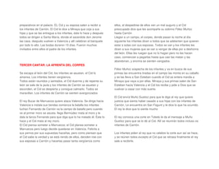 preparativos en el palacio. EL Cid y su esposa salen a recibir a
los infantes de Carrión. El Cid le dice a Minaya que coja a sus
hijas y que se las entregue a los infantes, éste lo hace y después
todos se dirigen a Santa María, donde el sacerdote don Jerome
las casa. después vuelven a Valencia y allí celebran el banquete
por todo lo alto. Las bodas duraron 15 días. Fueron muchos
invitados entre ellos el padre de los infantes.
TERCER CANTAR: LA AFRENTA DEL CORPES
Se escapa el león del Cid, los infantes se asustan, el Cid lo
amansa. Los infantes tienen vergüenza.
Todos están reunidos y sentados, el Cid duerme y de repente su
león se sale de la jaula y los infantes de Carrión se asustan y
esconden, el Cid se despierta y consigue calmarlo. Todos se
maravillan. Los infantes de Carrión se sienten avergonzados
El rey Bucar de Marruecos quiere ataca Valencia. Se dirige hacia
Valencia e instala sus tiendas comienza la batalla los infantes
luchan Fernando de Carrión va la campo de batalla pero cuando
ve al primer moro se asusta. llega Bermúdez mata al moro y le
dala la lanza Fernando para que diga que lo ha matado él. Éste lo
hace y el Cid mata al rey moro.
El Cid piensa someter a Marruecos: el Cid planea someter a
Marruecos pero luego decide quedarse en Valencia. Felicita a
sus yernos por sus supuestas hazañas, pero como piensan que
el Cid sabe la verdad y se está riendo de ellos, deciden irse con
sus esposas a Carrión y hacerlas pasar tanta vergüenza como
ellos, al despedirse de ellos ven un mal augurio y el Cid
preocupado dice que les acompañe su sobrino Félez Muñoz
hasta Carrión
Llegan a un campo, el corpes, donde pasan la noche al día
siguiente los infantes dicen a todos que se adelanten que quieren
estar a solas con sus esposas. Todos se van y los infantes les
dicen a sus mujeres que se van a vengar de ellas por a deshonra
del león. Ellas les ruegan que no lo hagan pero no les hacen
caso, comienzan a pegarlas hasta que casi las matan y las
abandonan, y encima se sienten vengados.
Félez Muñoz sospecha de los infantes y va en busca de sus
primas las encuentra tiradas en el campo las monta en su caballo
y se las lleva a San Esteban cuando el Cid se entera manda a
Minaya que vaya a por ellas. Minaya y sus primas salen de San
Esteban hacia Valencia y el Cid los recibe y pide a Dios que se
vuelvan a casar con más suerte.
El Cid envía Muño Gustioz para que le diga al rey que quiere
justicia que sienta haber casado a sus hijas con los infantes de
Carrión. Le encuentra en San Fagunt y le dice lo que ha ocurrido.
El rey le dice que lo siente mucho
El rey convoca una corte en Toledo le da el mensaje a Muño
Gustioz para que se lo dé al Cid. Allí se reunirán todos incluso os
infantes de Carrión.
Los infantes piden al rey que no celebre la corte aun así se hace,
y se reúnen todos excepto el Cid que se retrasa finalmente el rey
sale a recibirle.
 