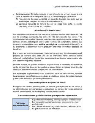 Cynthia Verónica Cisneros García
 Arrendamiento: Contrato mediante el cual el dueño de un bien otorga a otra
parte el derecho de usarlo por un periodo, a cambio del pago de la renta.
1) Financiero (o de pago completo): Un acuerdo de plazo más largo que se
amortiza por completo durante el término del contrato.
2) Operativo (“acuerdo de renta”): Es por un plazo más corto, se puede
cancelar y no amortizare por completo.
Administración de relaciones
Las relaciones estrechas en los mercados organizacionales son inevitables, ya
que la tecnología cambiante, los ciclos de vida del producto más cortos y la
competencia internacional creciente, colocan a los departamentos de marketing y
compras en roles estratégicos clave. Cada vez más, los compradores tratan a sus
proveedores confiables como socios estratégicos, compartiendo información y
su experiencia la desarrollar nuevos productos eficientes en costos y basados en
la calidad.
Por lo tanto, es importante conocer y detectar los actores y decisiones dentro del
proceso de compra para cada uno de los mercados, tanto personal como
industrial; con la finalidad de plantear estrategias de ventas que vayan acorde a lo
que cada uno requiere y necesita.
De esta manera, se podrán establecer mejores tratos al momento de realizar la
venta, conocer las áreas en las cuales se puede llegar a mejores acuerdo o la
detección de satisfactores de compra para los consumidores.
Las estrategias a aplicar como se ha observado, serán de forma distinta, conocer
los procesos y especificaciones, ayudaran a establecer planes de ventas efectivos
y relaciones de compra y/o recompra estrechas.
Resumen capítulo 4: Esquema de ventas
El objetivo del capítulo es comprender las fuerzas que repercuten en las ventas y
su administración; apreciar porque se estructuran los canales de ventas, así como
evaluar y comprender las estrategias y tácticas promocionales.
Fuerzas del entorno y administrativas que repercuten en las ventas
Fuerzas de
comportamiento
 Expectativas del cliente y preocupación por su satisfacción
 Los compradores organizacionales poseen mentes más
profesionales
 Los clientes evitan las negociaciones comprador-vendedor
 La globalización de los mercados
 