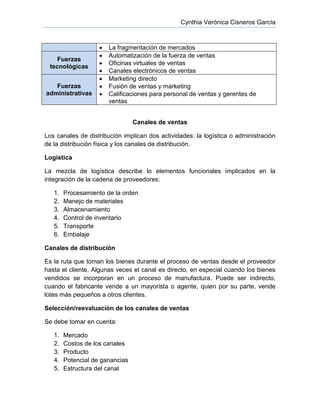 Cynthia Verónica Cisneros García
 La fragmentación de mercados
Fuerzas
tecnológicas
 Automatización de la fuerza de ventas
 Oficinas virtuales de ventas
 Canales electrónicos de ventas
Fuerzas
administrativas
 Marketing directo
 Fusión de ventas y marketing
 Calificaciones para personal de ventas y gerentes de
ventas
Canales de ventas
Los canales de distribución implican dos actividades: la logística o administración
de la distribución física y los canales de distribución.
Logística
La mezcla de logística describe lo elementos funcionales implicados en la
integración de la cadena de proveedores:
1. Procesamiento de la orden
2. Manejo de materiales
3. Almacenamiento
4. Control de inventario
5. Transporte
6. Embalaje
Canales de distribución
Es la ruta que toman los bienes durante el proceso de ventas desde el proveedor
hasta el cliente. Algunas veces el canal es directo, en especial cuando los bienes
vendidos se incorporan en un proceso de manufactura. Puede ser indirecto,
cuando el fabricante vende a un mayorista o agente, quien por su parte, vende
lotes más pequeños a otros clientes.
Selección/reevaluación de los canales de ventas
Se debe tomar en cuenta:
1. Mercado
2. Costos de los canales
3. Producto
4. Potencial de ganancias
5. Estructura del canal
 