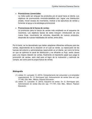 Cynthia Verónica Cisneros García
 Promociones comerciales:
La meta suele ser empujar los productos por el canal hacia el cliente. Los
objetivos de promociones minorista-detallista son: lograr una distribución
amplia, mover exceso de inventarios, motivar a los ejecutivos de ventas y
fomentar el apoyo a la estrategia promocional.
 Promociones de la fuerza de ventas:
La promoción para la fuerza de ventas más empleada es el esquema de
incentivos. Los objetivos típicos de estos incluyen: introducción de una
nueva línea, movimiento de artículos, desarrollo de nuevos productos,
desarrollo de nuevas habilidades de ventas, entre otros.
Por lo tanto, se ha demostrado que deben adaptarse diferentes enfoques para las
ventas, dependiendo de la situación en el cual se vende. La repercusión de las
fuerzas del entorno y administrativas repercutirán en el cliente, así como la forma
en que se optimice el canal de distribución y se eficiente su flujo, serán claves
para una mejora relación de ventas, finalmente el importante papel que juega la
promoción de ventas, será vital para el logro de la motivación y estímulo de
compra, así como para la propia fuerza de ventas.
Bibliografía
(1) Jobber, D.; Lancaster, G. (2012). Comportamiento del consumidor y el comprador
organizacional. En: G. Domínguez (ed), Administración de ventas (8va ed.) (pp.
77-106). Edo. Méx., México: Pearson Educación.
(2) Jobber, D.; Lancaster, G. (2012). Esquema de ventas. En: G. Domínguez (ed),
Administración de ventas (8va ed.) (pp. 111-147). Edo. Méx., México: Pearson
Educación.
 