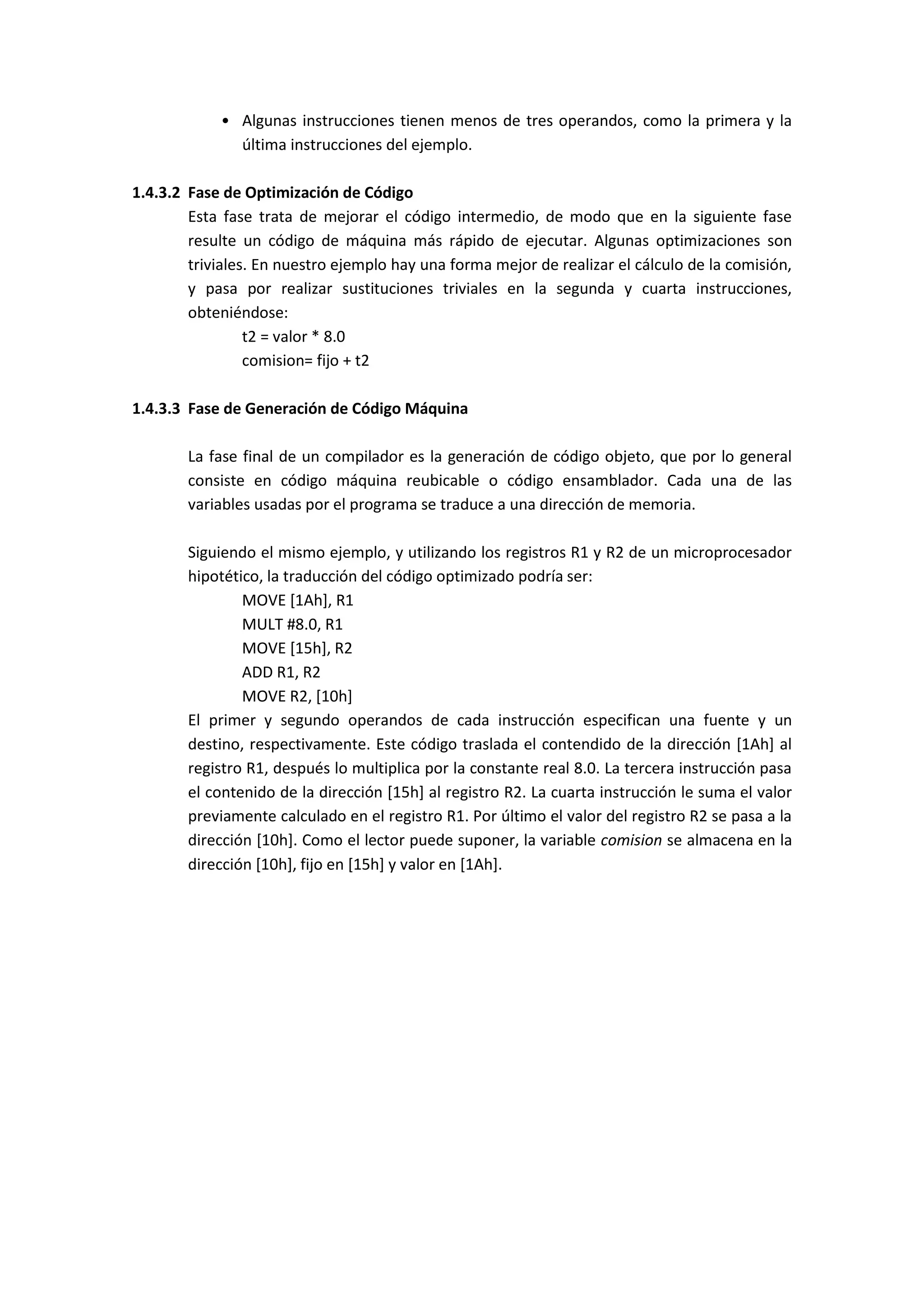 • Algunas instrucciones tienen menos de tres operandos, como la primera y la
última instrucciones del ejemplo.
1.4.3.2 Fase de Optimización de Código
Esta fase trata de mejorar el código intermedio, de modo que en la siguiente fase
resulte un código de máquina más rápido de ejecutar. Algunas optimizaciones son
triviales. En nuestro ejemplo hay una forma mejor de realizar el cálculo de la comisión,
y pasa por realizar sustituciones triviales en la segunda y cuarta instrucciones,
obteniéndose:
t2 = valor * 8.0
comision= fijo + t2
1.4.3.3 Fase de Generación de Código Máquina
La fase final de un compilador es la generación de código objeto, que por lo general
consiste en código máquina reubicable o código ensamblador. Cada una de las
variables usadas por el programa se traduce a una dirección de memoria.
Siguiendo el mismo ejemplo, y utilizando los registros R1 y R2 de un microprocesador
hipotético, la traducción del código optimizado podría ser:
MOVE [1Ah], R1
MULT #8.0, R1
MOVE [15h], R2
ADD R1, R2
MOVE R2, [10h]
El primer y segundo operandos de cada instrucción especifican una fuente y un
destino, respectivamente. Este código traslada el contendido de la dirección [1Ah] al
registro R1, después lo multiplica por la constante real 8.0. La tercera instrucción pasa
el contenido de la dirección [15h] al registro R2. La cuarta instrucción le suma el valor
previamente calculado en el registro R1. Por último el valor del registro R2 se pasa a la
dirección [10h]. Como el lector puede suponer, la variable comision se almacena en la
dirección [10h], fijo en [15h] y valor en [1Ah].

 