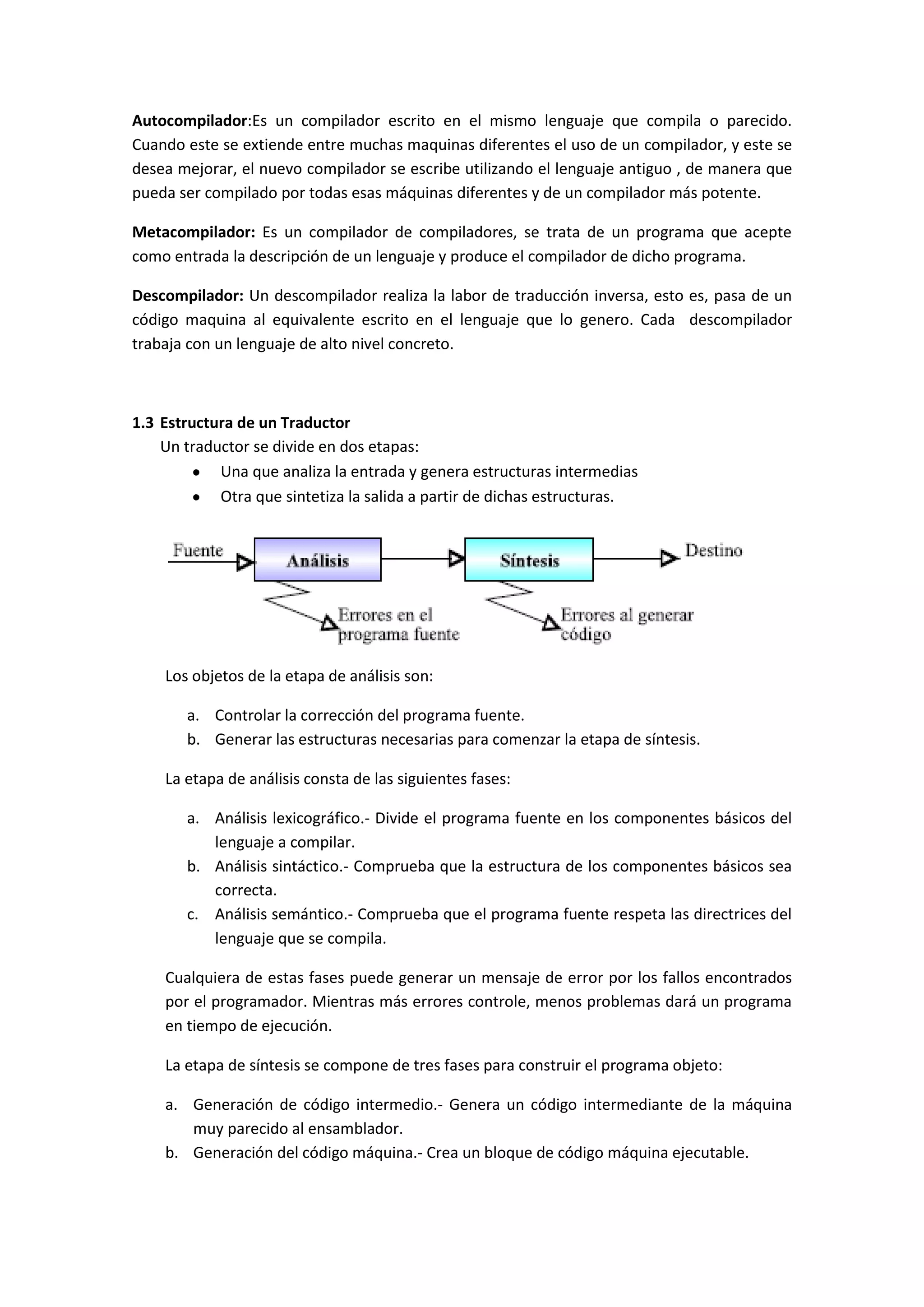 Autocompilador:Es un compilador escrito en el mismo lenguaje que compila o parecido.
Cuando este se extiende entre muchas maquinas diferentes el uso de un compilador, y este se
desea mejorar, el nuevo compilador se escribe utilizando el lenguaje antiguo , de manera que
pueda ser compilado por todas esas máquinas diferentes y de un compilador más potente.
Metacompilador: Es un compilador de compiladores, se trata de un programa que acepte
como entrada la descripción de un lenguaje y produce el compilador de dicho programa.
Descompilador: Un descompilador realiza la labor de traducción inversa, esto es, pasa de un
código maquina al equivalente escrito en el lenguaje que lo genero. Cada descompilador
trabaja con un lenguaje de alto nivel concreto.

1.3 Estructura de un Traductor
Un traductor se divide en dos etapas:
Una que analiza la entrada y genera estructuras intermedias
Otra que sintetiza la salida a partir de dichas estructuras.

Los objetos de la etapa de análisis son:
a. Controlar la corrección del programa fuente.
b. Generar las estructuras necesarias para comenzar la etapa de síntesis.
La etapa de análisis consta de las siguientes fases:
a. Análisis lexicográfico.- Divide el programa fuente en los componentes básicos del
lenguaje a compilar.
b. Análisis sintáctico.- Comprueba que la estructura de los componentes básicos sea
correcta.
c. Análisis semántico.- Comprueba que el programa fuente respeta las directrices del
lenguaje que se compila.
Cualquiera de estas fases puede generar un mensaje de error por los fallos encontrados
por el programador. Mientras más errores controle, menos problemas dará un programa
en tiempo de ejecución.
La etapa de síntesis se compone de tres fases para construir el programa objeto:
a. Generación de código intermedio.- Genera un código intermediante de la máquina
muy parecido al ensamblador.
b. Generación del código máquina.- Crea un bloque de código máquina ejecutable.

 