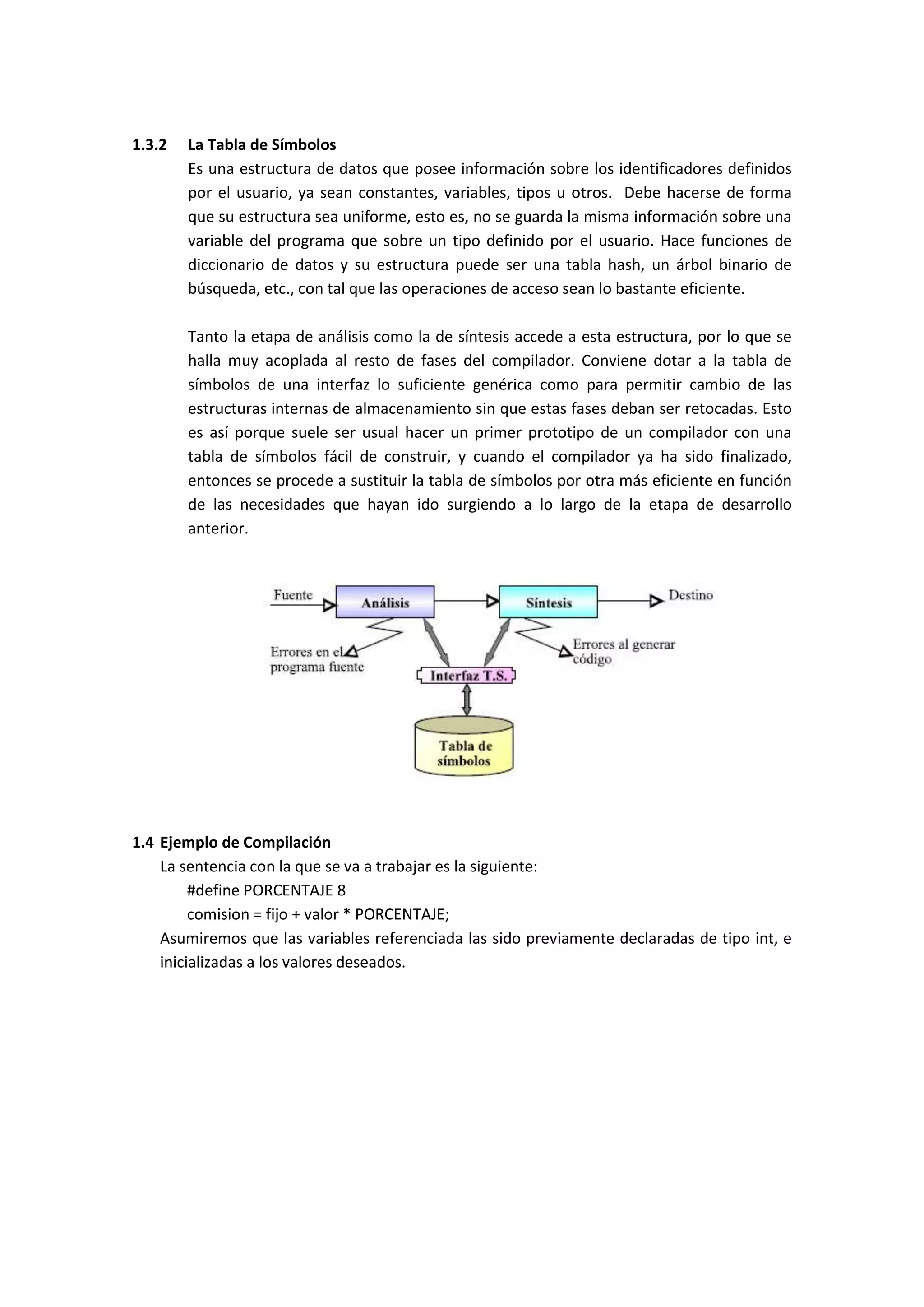 1.3.2

La Tabla de Símbolos
Es una estructura de datos que posee información sobre los identificadores definidos
por el usuario, ya sean constantes, variables, tipos u otros. Debe hacerse de forma
que su estructura sea uniforme, esto es, no se guarda la misma información sobre una
variable del programa que sobre un tipo definido por el usuario. Hace funciones de
diccionario de datos y su estructura puede ser una tabla hash, un árbol binario de
búsqueda, etc., con tal que las operaciones de acceso sean lo bastante eficiente.
Tanto la etapa de análisis como la de síntesis accede a esta estructura, por lo que se
halla muy acoplada al resto de fases del compilador. Conviene dotar a la tabla de
símbolos de una interfaz lo suficiente genérica como para permitir cambio de las
estructuras internas de almacenamiento sin que estas fases deban ser retocadas. Esto
es así porque suele ser usual hacer un primer prototipo de un compilador con una
tabla de símbolos fácil de construir, y cuando el compilador ya ha sido finalizado,
entonces se procede a sustituir la tabla de símbolos por otra más eficiente en función
de las necesidades que hayan ido surgiendo a lo largo de la etapa de desarrollo
anterior.

1.4 Ejemplo de Compilación
La sentencia con la que se va a trabajar es la siguiente:
#define PORCENTAJE 8
comision = fijo + valor * PORCENTAJE;
Asumiremos que las variables referenciada las sido previamente declaradas de tipo int, e
inicializadas a los valores deseados.

 
