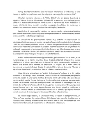Carnap describe “el metafísico cree moverse en el terreno de lo verdadero y lo falso
cuando en realidad no ha afirmado nada sino solamente expresado algo como un artista”.
McLuhan menciona estamos en la “Aldea Global” dice en galaxia Gutemberg lo
siguiente: “Dentro de pocas décadas será fácil describir la revolución tanto de la percepción
como de la motivación humanas que habrá causado la imposición del nuevo mosaico de la
imagen televisiva”, afirma también a muchos pedagogos tecnológicos las causas que la
imprenta a ocasionado la causante del divorcio entre la lógica y la cardiaca.
Las técnicas de comunicación, escolar o no, transforman los contenidos vehiculados,
pero también a los mismo individuos que los utiliza y finalmente a las micro o macro sociedades
en las que son los verdaderos protagonistas.
El conductismo, ha proporcionado técnicas muy perfectas de reproducción. La
psicología del estimulo-respuesta permite manipular eficazmente la conducta de los individuos.
La eficacia escolar es sorprendente. Skinner se halla en el origen de la enseñanza programada,
las maquinas enseñantes y en especial el uso de los ordenadores cierran este programa de una
pedagogía muy ocupada en la reproducción técnica. Sostener que el hombre es una persona no
pertenece a la seriedad científica, sin al ámbito metafísico; para la ciencia un individuo humano
es un organismo psico-fisiologico trabajando por su historia social.
El ente humano tiene naturaleza y posee historia, pero no es ni la una ni la otra, el ser
humano rompe con la objetiva naturaleza desde du objetiva libertad. Esta prevalece cuando
triunfa sobre la primera, para Descartes, la libertad del sujeto humano resulta posible en la
medida que existen cosas carentes de explicación. El “cogito” es la forma como se
experimenta un sujeto individual dotado de voluntad libre. Spinoza denomina “libertad al
ejercicio del libre arbitrio”, la denomina “libertad” el ejercicio de la necesidad.
Marx, Nietsche y Freud con su, “análisis de la sospecha” reducen la fe del espíritu
humano a su arqueología. Tanto el hombre, como su mundo, se hallan siempre presupuestos
en la elaboración de una teoría científica. El mismo Zubiri subrayando estos aspectos de
nuestro análisis escribe “lo que distingue al hombre del animal no es que las cosas estén
puestas con el hombre, sino que le estén pro-puestas”. Las personas se desviven para ser, en la
entraña del ser “persona” se descubre la libertad, por ser persona, somos libres, aunque esta
libertad humana no es en modo alguno absoluta, sino siempre situada y ceñida por el
“Umwetl” o mundo entorno. El “personalismo-filosofia” no es otra cosa que aquella intención
tomado conciencia de si misma y convirtiéndose en filosofía o reflexión critica.
La persona según Lacroix, es una noción-limite, un vector de comportamiento, un
“debe-ser” que apunta a dos metas: al logro del individuo logro que sólo de obtiene en la
realcion con los demás y al desarrollo de la sociedad a base de unas instituciones que sean
máximamente liberadoras. El personalismo se esfuerza en la autocensura.
 