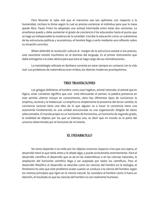 Para Mounier le sabe mal que el marxismo sea tan optimista con respecto a la
humanidad, rechaza la divisa según la cual es preciso esclavizar al individuo para que la masa
quede libre. Paulo Freire ha adoptado una actitud intermedia entre estas dos versiones. La
enseñanza puede y debe aumentar el grado de conciencia d los educandos hasta el punto que
se haga ya indispensable la mudanza de la sociedad. Concibe la educación como un subsistema
de las estructuras políticas y económicas, el hombre llega a serlo mediante una reflexión sobre
su situación concreta.
Milani defendió la revolución cultural al margen de la estructura estatal si era preciso,
este sacerdote insistió muchísimo en el dominio del lenguaje. Es el primer instrumento que
debe entregarse a la clase obrera para que esta se haga cargo de sus reivindicaciones.
La metodología utilizada en Barbiana consistía en estar siempre en contacto con la vida
real. Los problemas de matemáticas eran vividos; los idiomas modernos practiquísimos.
TRES TRANSICIONES
Los griegos definieron al hombre como zoon logikon, animal rationale, el animal que es
lógico, estar consiente significa que uno está efectuando el pensar, la palabra presencia en
este sentido ulterior incluye en conocimiento, claro hay diferentes tipos de conciencia: la
empírica, racional y la intelectual. La empírica es simplemente la presencia del tercer sentido, la
conciencia racional tiene una idea de lo que alguien va a hacer la conciencia tiene una
autonomía fundamental, es una unidad estructurada es una organización dirigida de datos
seleccionados. El mundo propio es un horizonte de horizontes, un horizonte de segundo grado,
la totalidad de objetos por los que se interesa uno, es decir que mi mundo es la parte del
universo determinado por el horizonte de mi interés.
EL DESARROLLO
No tanto depende ni se mide por los objetos externos respecto a los que uno opera, el
desarrollo tiene lo que tenía antes y le añade algo; y puede acrecentarlo enormemente. Para el
desarrollo científico el desarrollo que se da en las matemáticas o en las ciencias naturales, la
ampliación del horizonte científico llega a ser aceptada por todos los científicos. Para el
desarrollo filosófico el desarrollo se describe como las ciencias del hombre en la teología, el
fenómeno ha sido que este problema evade cuando se conduce a la ciencia del hombre según
los mismos principios que rigen en la ciencia natural. Se considera al hombre como si fuera un
electrón, el resultado es que las ciencias del hombre no son realmente humanas.
 