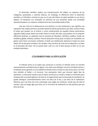 El desarrollo científico implica una transformación del objeto, un repensar de las
categorías, postulados, y axiomas básicos, sin embargo, la diferencia entre el desarrollo
científico y el filosófico consiste en que, en el caso del último, el sujeto también es uno de los
objetos. El interpreto sus resultados en términos de una transición desde una moralidad
absoluta basada en un respecto unilateral de la ley transmitida desde arriba.
Hay dos crisis en la adolescencia, una afectiva y la otra intelectual y que significa una
captación real, implica primero, ascender desde los bienes particulares que ellos conocen hasta
el orden que pueden ver al interior y como condicionante de aquellos bienes particulares;
segundo implica pasar desde ese orden hasta la noción del valor, que pueden ver al comparar
diferentes órdenes. La captación real no necesita ser filosófica, científica, analítica. Puede ser
simbólica, global, sintetica, estética. Para la educación moral, pues no basta con enseñarle a la
gente como hacer una buena confesión, ni darle una clasificación abstracta d todos los actos
malos, de los pecados mortales y los veniales. Hay una ética de la ley de la realización y su base
es el precepto del amor. No se puede decir cuál va a ser el bien porque el bien no es una
entidad sistemática.
COLORARIOS PARA LA EDUCACIÓN
El método activo es el sujeto que construye su mundo, el método activo no entraña
necesariamente actividad externa alguna. Uno tiene que distinguir entre la actividad externa y
el método activo general, en esa medida el método activo incluye no solo el escuchar y el mirar
sino también el hablar y el moverse. Una percepción tiene que alcanzar algún tipo de
expresión. La educación ayuda a que el sujeto construya su mundo y amplíe su horizonte pero
tal desarrollo no puede lograrse con base en la organización que ha alcanzado el estudiante. Se
puede distinguir convenientemente entre una ética de la ley y una ética de la realización.
Mientras que una ética de la ley contempla unas reglas de conducta, revela que ahí está el
mundo y que yo tengo algo que hacer en el. Una ética de realización es más positiva que una
ética de la ley.
 