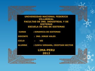UNIVERSIDAD NACIONAL FEDERICO
              VILLARREAL
    FACULTAD DE ING. INDUSTRIAL Y DE
                SISTEMAS
       ESCUELA DE ING DE SISTEMAS

CURSO     : DINAMICA DE SISTEMAS

DOCENTE    : ING. JORGE VALES

CICLO      :   VII

ALUMNO    : CUNYA VERGARA, CRISTIAN HECTOR

               LIMA-PERU
                  2012
 
