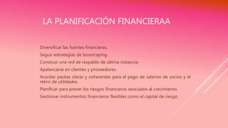 LA PLANIFICACIÓN FINANCIERAA
 Diversificar las fuentes financieras.
 Seguir estrategias de boostraping.
 Construir una red de respaldo de última instancia.
 Apalancarse en clientes y proveedores.
 Acordar pautas claras y coherentes para el pago de salarios de socios y el
retiro de utilidades.
 Planificar para prever los riesgos financieros asociados al crecimiento.
 Gestionar instrumentos financieros flexibles como el capital de riesgo.
 