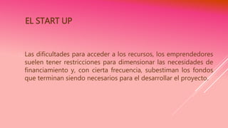 EL START UP
 Las dificultades para acceder a los recursos, los emprendedores
suelen tener restricciones para dimensionar las necesidades de
financiamiento y, con cierta frecuencia, subestiman los fondos
que terminan siendo necesarios para el desarrollar el proyecto.
 