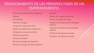 FINANCIAMIENTO DE LAS PRIMERAS FASES DE UN
EMPRENDIMIENTO.
 Ahorros personales de los fundadores.
 Clientes
 Proveedores.
 Parientes y amigos.
 Compra de maquinaria usada.
 Tarjeta de crédito de los fundadores.
 Sobregiros en cuenta corriente.
 Préstamos bancarios
 Inversores privados
 Retraso en el pago de impuestos
 Retraso en el pago de financiamientos
 Factoreo
 Retraso en el pago de servicios.
 Fondos de capital de riesgo
 Préstamos de instituciones nacionales
públicas
 Subsidios de instituciones nacionales
públicas
 Préstamos de gobiernos locales.
 Subsidios de gobiernos locales
 