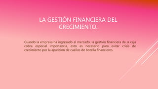 LA GESTIÓN FINANCIERA DEL
CRECIMIENTO.
 Cuando la empresa ha ingresado al mercado, la gestión financiera de la caja
cobra especial importancia, esto es necesario para evitar crisis de
crecimiento por la aparición de cuellos de botella financieros.
 