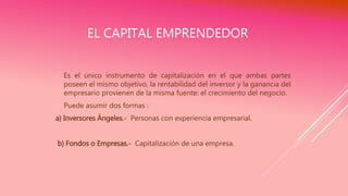EL CAPITAL EMPRENDEDOR
 Es el único instrumento de capitalización en el que ambas partes
poseen el mismo objetivo, la rentabilidad del inversor y la ganancia del
empresario provienen de la misma fuente: el crecimiento del negocio.
 Puede asumir dos formas :
a) Inversores Ángeles.- Personas con experiencia empresarial.
b) Fondos o Empresas.- Capitalización de una empresa.
 