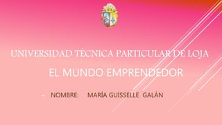 UNIVERSIDAD TÉCNICA PARTICULAR DE LOJA
• NOMBRE: MARÍA GUISSELLE GALÁN
EL MUNDO EMPRENDEDOR
 