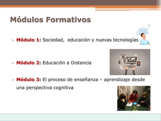 Módulos Formativos
• Módulo 1: Sociedad, educación y nuevas tecnologías
• Módulo 2: Educación a Distancia
• Módulo 3: El proceso de enseñanza – aprendizaje desde
una perspectiva cognitiva
 