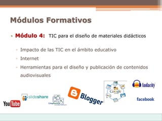 Módulos Formativos
• Módulo 4: TIC para el diseño de materiales didácticos
▫ Impacto de las TIC en el ámbito educativo
▫ Internet
▫ Herramientas para el diseño y publicación de contenidos
audiovisuales
 