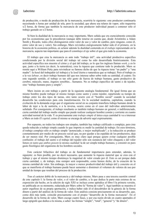 Laberinto                                                                         http://laberinto.uma.es


de producción, o modo de producción de la mercancía, ocurriría lo siguiente: este productor continuaría
necesitando x horas por unidad de tela, pero la sociedad, que ahora usa telares de vapor, sólo requeriría
x/2 horas, de forma que también la mercancía de este productor individual pasará a contener sólo el
trabajo gastado en x/2 horas.

     Si bien la dualidad de la mercancía es muy importante, Marx señala que era esencialmente conocida
por los economistas que le precedieron (aunque debe tenerse en cuenta que, desde Aristóteles a Adam
Smith y Ricardo, todos ellos distinguieron entre valor de uso y valor de cambio, pero ninguno, como él,
entre valor de uso y valor). Sin embargo, Marx reivindica enérgicamente haber sido él el primero, en la
historia de la economía política, en aclarar además la dualidad contenida en el trabajo representado en la
mercancía, aspecto tan importante que para él constituye el eje sobre el que gira toda la economía.

     El trabajo que crea la mercancía es ante todo “trabajo útil”, una actividad productiva específica
condicionada por la división social del trabajo tal como ha sido desarrollada históricamente. Esta
actividad específica nos muestra el cómo y el qué del trabajo, es lo que los ingleses llaman work, y es lo
que, junto a la tierra (es decir, la naturaleza), crea la riqueza que contiene todo lo producido. Marx se
remite aquí a William Petty para reivindicar su famoso dicho de que la riqueza tiene “un padre” y “una
madre”: la hand del trabajador (el trabajo) y la land (tierra o naturaleza que se trabaja). Pero el trabajo es
a la vez labour, es decir trabajo humano del que nos interesa saber sobre todo su cantidad, el cuánto. En
este segundo sentido, el trabajo es tan sólo gasto de fuerza de trabajo humana, gasto productivo de
cerebro, músculo, mano, órganos sensibles... humanos. No es trabajo específico de sastre o de tejedor,
sino “trabajo humano puro y simple”.

     Marx insiste en este trabajo a partir de la siguiente analogía fundamental. De igual forma que un
mismo hombre puede trabajar al mismo tiempo como sastre y como tejedor, repartiendo su tiempo de
trabajo entre los dos tipos de tareas, otro tanto ocurre con el “hombre social” cuando la sociedad
desarrolla las condiciones para esta transformación. En la sociedad moderna, capitalista, cuando la
evolución de la demanda exige que el organismo social en su conjunto transfiera trabajo humano desde la
labor de tejer a la de sastrería, o a la inversa, ocurre como en el caso del individuo anteriormente
señalado. Por consiguiente, el trabajo resultante es también trabajo humano en general, o indiferenciado,
cierta cantidad del trabajo medio simple que puede realizar cualquier hombre común y corriente en cuanto
actividad normal de la vida. Y es precisamente este trabajo simple el único cuya cantidad le va a interesar
a Marx en todo El capital, como él mismo se encarga de advertir aquí expresamente.

     Por supuesto, no todos los trabajos son simples, también hay trabajo calificado o complejo, pero éste
queda reducido a trabajo simple cuando lo que importa es medir la cantidad de trabajo. En esos términos,
el trabajo complejo sólo es trabajo simple “potenciado, o mejor multiplicado”, y la reducción se produce
constantemente por medio de un proceso social que, no por quedar a las espaldas de los productores, deja
de ser menos real. Por consiguiente, Marx es muy claro aquí porque quiere evitar cualquier posible
confusión: el trabajo del sastre o el trabajo del tejedor sólo son sustancia del valor chaqueta o del valor
lienzo en tanto que ambos poseen la misma cualidad: la de ser simple trabajo humano, y consistir en puro
gasto fisiológico del organismo de los hombres sociales.

     Este carácter bifacético del trabajo es de fundamental importancia para entender, además, lo
siguiente: es bien posible, por no decir necesario, que aumente la riqueza material que se crea con el
trabajo y que al mismo tiempo disminuya la magnitud de valor creado por él. Esto es así porque dada
cierta cantidad, x, de trabajo, ésta siempre será responsable, como hemos dicho, de la creación de la
misma cantidad de valor. Sin embargo, la mayor o menor productividad del trabajo útil y concreto en el
que se manifiesta el trabajo humano puede hacer aumentar o disminuir el volumen de valores de uso por
unidad de tiempo que resultan del proceso de la producción.

    Tras el carácter doble de la mercancía y del trabajo mismo, Marx pasa a una tercera cuestión central
de este capítulo I: la forma de valor, o el valor de cambio, a la que dedica la parte más extensa de su
exposición (de hecho, en la edición de siglo XXI se incluye como apéndice al libro I la primera versión,
no publicada en su momento, redactada por Marx sobre la “forma de valor”). Aquí también se muestra el
autor orgulloso de su propia aportación, e indica haber sido él el descubridor de la génesis de la forma
dinero a partir del análisis de la forma de valor. Este análisis consiste precisamente en su desarrollo, que,
como dirá más tarde, coincide precisamente con el propio “desarrollo de la forma mercancía”. En el
desarrollo de la forma de valor, Marx escoge cuatro fases, y por esa razón divide en cuatro apartados el
largo epígrafe que dedica a la misma, a saber: las formas “simple”, “total”, “general “y “de dinero”.



                                                                                                           13
 