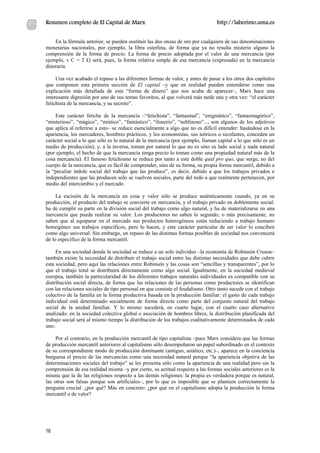 Resumen completo de El Capital de Marx                                          http://laberinto.uma.es


    En la fórmula anterior, se pueden sustituir las dos onzas de oro por cualquiera de sus denominaciones
monetarias nacionales, por ejemplo, la libra esterlina, de forma que ya no resulta misterio alguno la
comprensión de la forma de precio. La forma de precio adoptada por el valor de una mercancía (por
ejemplo, v C = 2 £) será, pues, la forma relativa simple de esa mercancía (expresada) en la mercancía
dineraria.

     Una vez acabado el repaso a las diferentes formas de valor, y antes de pasar a los otros dos capítulos
que componen esta primera sección de El capital –y que en realidad pueden entenderse como una
explicación más detallada de esta “forma de dinero” que nos acaba de aparecer–, Marx hace una
interesante digresión por uno de sus temas favoritos, al que volverá más tarde una y otra vez: “el carácter
fetichista de la mercancía, y su secreto”.

    Este carácter fetiche de la mercancía –“fetichista”, “fantasmal”, “enigmático”, “fantasmagórico”,
“misterioso”, “mágico”, “místico”, “fantástico”, “ilusorio”, “neblinoso”..., son algunos de los adjetivos
que aplica al referirse a esto– se reduce esencialmente a algo que no es difícil entender: basándose en la
apariencia, los mercaderes, hombres prácticos, y los economistas, sus teóricos o sicofantes, conceden un
carácter social a lo que sólo es lo natural de la mercancía (por ejemplo, llaman capital a lo que sólo es un
medio de producción); y, a la inversa, toman por natural lo que no es sino su lado social y nada natural
(por ejemplo, el hecho de que la mercancía tenga precio lo toman como una propiedad natural más de la
cosa mercancía). El famoso fetichismo se reduce por tanto a este doble quid pro quo, que surge, no del
cuerpo de la mercancía, que es fácil de comprender, sino de su forma, su propia forma mercantil, debido a
la “peculiar índole social del trabajo que las produce”, es decir, debido a que los trabajos privados e
independientes que las producen sólo se vuelven sociales, parte del todo a que realmente pertenecen, por
medio del intercambio y el mercado.

     La escisión de la mercancía en cosa y valor sólo se produce auténticamente cuando, ya en su
producción, el producto del trabajo se convierte en mercancía, y el trabajo privado en doblemente social:
ha de cumplir su parte en la división social del trabajo como algo natural, y ha de materializarse en una
mercancía que pueda realizar su valor. Los productores no saben lo segundo; o más precisamente, no
saben que al equiparar en el mercado sus productos heterogéneos están reduciendo a trabajo humano
homogéneo sus trabajos específicos, pero lo hacen, y este carácter particular de ser valor lo conciben
como algo universal. Sin embargo, un repaso de las distintas formas posibles de sociedad nos convencerá
de lo específico de la forma mercantil.

     En una sociedad donde la sociedad se reduce a un solo individuo –la economía de Robinsón Crusoe–
también existe la necesidad de distribuir el trabajo social entre las distintas necesidades que debe cubrir
esta sociedad, pero aquí las relaciones entre Robinsón y las cosas son “sencillas y transparentes”, por lo
que el trabajo total se distribuirá directamente como algo social. Igualmente, en la sociedad medieval
europea, también la particularidad de los diferentes trabajos naturales individuales es compatible con su
distribución social directa, de forma que las relaciones de las personas como productores se identifican
con las relaciones sociales de tipo personal en que consiste el feudalismo. Otro tanto sucede con el trabajo
colectivo de la familia en la forma productiva basada en la producción familiar: el gasto de cada trabajo
individual está determinado socialmente de forma directa como parte del conjunto natural del trabajo
social de la unidad familiar. Y lo mismo sucederá, en cuarto lugar, con el cuarto caso alternativo
analizado: en la sociedad colectiva global o asociación de hombres libres, la distribución planificada del
trabajo social será al mismo tiempo la distribución de los trabajos cualitativamente determinados de cada
uno.

     Por el contrario, en la producción mercantil de tipo capitalista –pues Marx considera que las formas
de producción mercantil anteriores al capitalismo sólo desempeñaron un papel subordinado en el contexto
de su correspondiente modo de producción dominante (antiguo, asiático, etc.)–, aparece en la conciencia
burguesa el precio de las mercancías como una necesidad natural porque “la apariencia objetiva de las
determinaciones sociales del trabajo” se les presenta sólo como la apariencia de una realidad pero sin la
comprensión de esa realidad misma –y por cierto, su actitud respecto a las formas sociales anteriores es la
misma que la de las religiones respecto a las demás religiones: la propia es verdadera porque es natural,
las otras son falsas porque son artificiales–, por lo que es imposible que se planteen correctamente la
pregunta crucial: ¿por qué? Más en concreto: ¿por qué en el capitalismo adopta la producción la forma
mercantil o de valor?




16
 