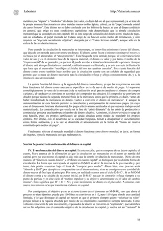 Laberinto                                                                       http://laberinto.uma.es


metálico por “signos” o “símbolos” de dinero (de valor, es decir del oro al que representan), ya se trate de
la propia moneda fraccionaria en otros metales menos nobles (plata, cobre), ya de “papel moneda estatal
de curso forzoso”. Éste último no se debe confundir con los billetes de banco, ni con el dinero crediticio
en general, que exige ya unas condiciones capitalistas más desarrolladas que la simple circulación
mercantil que se considera en este capítulo III: si éste surge de la función del dinero como medio de pago,
aún no estudiada, el papel moneda del Estado surge de su función como medio de circulación, y sólo
requiere su “vigencia socialmente objetiva”, otorgada por el “curso forzoso estatal”, aunque sólo en la
esfera de la circulación interna.

     Pero cuando la circulación de mercancías se interrumpe, se inmoviliza asimismo el curso del dinero,
que deja de ser moneda para convertirse en dinero. El dinero como fin en sí mismo constituye el tesoro; y
su busca por el atesorador, el “atesoramiento”. Esta búsqueda tiene sentido porque, si la mercancía tiene
valor de uso y es el elemento base de la riqueza material, el dinero es valor y por tanto el medio de la
“riqueza social” de su poseedor, ya que con él puede acceder a todos los elementos de la primera. Aunque
el dinero está siempre limitado en cantidad, cualitativamente es ilimitado, y es esta carencia de límites lo
que hace que el atesorador “sacrifique al fetiche del oro sus apetitos carnales”. Esta cuarta función del
dinero como tesoro también hace posible que la circulación cuente con un colchón de seguridad que
permite que la masa de dinero necesaria para la circulación refluya y afluya constantemente de, y a, la
misma en caso de necesidad.

     La quinta función del dinero –y la segunda del dinero como dinero, ya que las tres primeras son más
bien funciones del dinero como mercancía específica– es la de servir de medio de pago. Al separarse
cronológicamente la venta de la mercancía de su realización en el precio (mediante el sistema de compra
a plazos), el vendedor se convierte en acreedor del comprador (su deudor). El comprador se convierte en
deudor porque realiza la segunda metamorfosis de la mercancía antes que la primera, es decir, “antes de
haber transformado la mercancía en dinero, vuelve a convertir el dinero en mercancía”. Y aunque la
autonomización de esta función permite la cancelación y compensación de numerosos pagos (en cuyo
caso el dinero sólo funciona idealmente), los pagos efectivamente realizados sí que suponen trabajo social
materializado. La contradicción que estalla en la fase de “crisis dineraria” de las crisis de producción y
comerciales provoca una hambruna o hambre de dinero efectivo. Asimismo, el dinero crediticio surge de
esta función, pues los propios certificados de deuda circulan como medio de transferir los propios
créditos. Por último, con el desarrollo de la sociedad burguesa, tiende a desaparecer el atesoramiento
como forma autónoma, y a la vez se desarrolla el atesoramiento en la forma de “fondo de reserva
constituido por medios de pago”.

     Finalmente, sólo en el mercado mundial el dinero funciona como dinero mundial, es decir, en forma
de lingotes, como la mercancía oro que realmente es.


Sección Segunda: La transformación del dinero en capital

     IV. Transformación del dinero en capital. En esta sección, que se compone de un único capítulo, el
cuarto, Marx arranca de la afirmación de que la circulación de mercancías es el punto de partida del
capital, pero por eso mismo el capital es algo más que la simple circulación de mercancías. Dicho de otra
manera: el “dinero en cuanto dinero” y el “dinero en cuanto capital” se distinguen por su distinta forma de
circulación. La forma que corresponde al capital es D-M-D, es decir, la inversa de la ya conocida y, por
tanto, ésta podría resumirse bajo el lema de “comprar para vender”. Ahora bien, este proceso sería
“absurdo y fútil”, por ejemplo en comparación con el atesoramiento, si no se consiguiera una cantidad de
dinero mayor al final que al principio. Por tanto, en realidad estamos ante el ciclo D-M-D’. Si en M-D-M
el dinero corría y se alejaba de su punto inicial, en D-M-D’ sucede lo contrario: refluye siempre a su
punto de partida, y en este ciclo el “motivo impulsor y su objetivo determinante es el valor de cambio
mismo”. Esto significa que D’ = D + ∆D, y este incremento de dinero es el plusvalor. Asimismo, este
nuevo movimiento es lo que transforma al dinero en capital.

     Por consiguiente, el objetivo ya no es externo (como era el consumo en M-D-M), sino que ahora el
proceso no tiene término: puede que 100 libras se conviertan en 110, pero 110 sigue siendo una cantidad
limitada, y lo que distingue al capital del tesoro es que el primero siempre quiere “valorizar su valor”
porque tiende a la riqueza absoluta por medio de su crecimiento cuantitativo siempre renovado. Como
vehículo consciente de este movimiento, el poseedor de dinero se convierte en “capitalista”, que identifica
así su fin subjetivo con el contenido objetivo de la circulación de capital, y vuelve así en “racional” la



                                                                                                         19
 