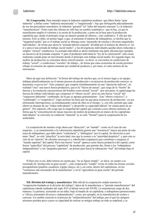 Laberinto                                                                        http://laberinto.uma.es


    XI. Cooperación. Para entender mejor la industria capitalista moderna –que Marx llama “gran
industria” y define como “industria mecanizada” o “maquinizada”– hay que distinguirla adecuadamente
de sus dos precedente inmediatos: la industria “gremial” (el “taller del maestro artesano”) y la industria
“manufacturera”. Entre estas dos últimas no sólo hay un cambio cuantitativo –que lo hay, ya que la
manufactura amplía el volumen y la escala de la producción, y pone así la base para la producción
capitalista que, desde el principio exige un número grande de obreros–, sino cualitativo. Y ello por dos
razones. Esto se debe, en primer lugar, a que, al aumentar el número de trabajadores, se facilita que la
“magnitud media” que es el trabajo social se obtenga como “promedio de muchas y diversas magnitudes
individuales”, de forma que ahora la “jornada laboral conjunta” dividida por el número de obreros es “en
sí y para sí una jornada de trabajo social medio”, y las divergencias individuales quedan ahora reducidas a
simples “errores” estadísticos. La jornada individual es ahora realmente una parte alícuota (por ejemplo,
un doceavo) de la jornada conjunta. Y para el productor individual la “ley de la valorización” sólo existe
realmente cuando pone en movimiento desde el principio este trabajo social medio. En segundo lugar, los
medios de producción se consumen ahora colectivamente –es decir, se convierten en condiciones de
trabajo “social”, o condiciones “sociales” de trabajo–, de forma que estas economías de escala permiten
rebajar el consumo de capital constante por unidad de producto y, por tanto, el valor unitario de las
mercancías.


    Marx da aquí una definición: “la forma del trabajo de muchos que, en el mismo lugar y en equipo,
trabajan planificadamente en el mismo proceso de producción o en procesos de producción conexos, se
denomina cooperación”. Este conjunto, que coopera simultáneamente en una “operación indivisa”, en
realidad “crea” una nueva fuerza productiva, que es la “fuerza de masas”, que surge de la “fusión” de
fuerzas y la emulación características del hombre como animal “social” –por otra parte, el capital paga las
fuerzas de trabajo individuales que componen el “obrero social”, pero no esta fuerza “social” del
“organismo laborante” combinado, de la que se apropia gratuitamente–. Este “obrero colectivo”, o
“combinado”, o “cooperativo”, logra acelerar las fases por las que pasa el proceso de producción –ya sea
eliminando interrupciones, ya simultaneando varias de ellas en el tiempo– y, con ello, permite que cada
obrero se despoje de sus “trabas individuales” y desarrolle su capacidad laboral “en cuanto parte de un
género”. Por supuesto, ello exige que la magnitud del capital que contrata a esos obreros aumente, de
forma que la “concentración de masas mayores de medios de producción en manos de los capitalistas
individuales” se convierte en condición “material” (y no sólo “formal”) para la cooperación de los
asalariados.


    La cooperación de muchos exige ahora una “dirección”, un “mando” –como en el caso de una
orquesta–, y su sometimiento a la valorización capitalista genera una “resistencia” mayor por parte de esta
masa de trabajadores, que debe ahora “controlarse” y “doblegarse” por el capital. Su dirección es por
tanto “dual”: no sólo “planifica” la actividad, sino que la somete a su “autoridad despótica”, y para esto se
vale de un “ejército” de oficiales (managers) y suboficiales (capataces) que contribuye a asegurar el
“mando supremo” del capital. Pero esta fuerza “social” aparece como fuerza productiva del capital, como
forma “específica” del proceso “capitalista” de producción, que permite dar, frente a los “trabajadores
independientes” y los “pequeños patrones”, un primer paso hacia la subsunción “real” del trabajo bajo el
capital.


   Si bien esto es así, debe tenerse en cuenta que, “en su figura simple” –es decir, en cuanto a su
contenido de “producción en gran escala”–, esta cooperación “simple” existe en todas las formas sociales
precapitalistas (pueblos cazadores, Egipto clásico, etc.), así como, dentro del capitalismo, en los
“comienzos aún artesanales de la manufactura” y en la “agricultura en gran escala” del periodo
manufacturero.


    XII. División del trabajo y manufactura. Más allá de la cooperación simple tenemos la
“cooperación fundada en la división del trabajo”, típica de la manufactura, o “periodo manufacturero” del
capitalismo (desde mediados del siglo XVI al último tercio del XVIII). La manufactura surge de dos
maneras. La primera, reuniendo en un taller, bajo el mando de un capitalista, a trabajadores pertenecientes
a “oficios artesanales diversos e independientes”, como, por ejemplo, en la manufactura de coches y
carrozas. Un cambio esencial es el proceso de “unilateralización” del trabajo, por el que los antiguos
artesanos pierden poco a poco su capacidad de realizar su antiguo trabajo en toda su amplitud, y se



                                                                                                          27
 