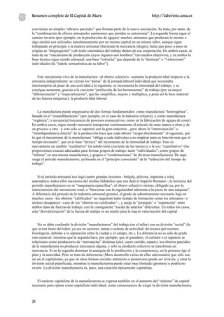 Resumen completo de El Capital de Marx                                            http://laberinto.uma.es


convierten en simples “obreros parciales” que forman parte de la nueva asociación. Se trata, por tanto, de
la “combinación de oficios artesanales autónomos que pierden su autonomía”. La segunda forma sigue el
camino inverso (por ejemplo, en la producción de agujas): muchos artesanos que producen lo mismo o
algo similar son utilizados simultáneamente por un mismo capital en un mismo taller, aunque sigan
trabajando en principio a la manera artesanal (haciendo la mercancía íntegra), hasta que poco a poco se
origina su “disgregación” o división sistemática del trabajo dentro de esa cooperación. En ambos casos, se
trata de un “mecanismo de producción cuyos órganos son hombres” (no medios objetivos), y en ambos la
base técnica sigue siendo artesanal, una base “estrecha” que depende de la “destreza” o “virtuosismo”
individuales (la “índole semiartística de su labor”).


    Este mecanismo vivo de la manufactura –el obrero colectivo– aumenta la productividad respecto a la
artesanía independiente: se cierran los “poros” de la jornada laboral individual que necesitaba
interrumpirse al pasar de una actividad a la siguiente; se incrementa la intensidad del trabajo; y se
consigue aumentar, gracias a la creciente “perfección de las herramientas” de trabajo (por su mayor
“diferenciación” y “especialización”, que las simplifica, mejora y multiplica, y pone así la base material
de las futuras máquinas), la productividad laboral.


    La manufactura puede organizarse de dos formas fundamentales: como manufactura “heterogénea”,
basada en el “ensamblamiento” (por ejemplo, en el caso de la industria relojera), y como manufactura
“orgánica”, o secuencial (secuencia de procesos consecutivos, como en la fabricación de agujas de coser).
En ambos casos, sigue siendo necesario transportar continuamente el artículo de unas manos a otras y de
un proceso a otro –y esto sólo se superará con la gran industria–, pero ahora la “interconexión” o
“interdependencia directa” de la producción hace que cada obrero “ocupe directamente” al siguiente, por
lo que el mecanismo de la manufactura “obliga a cada individuo a no emplear para su función más que el
tiempo necesario”, que es la base “técnica” del incremento de la intensidad de trabajo. Esto es
nuevamente un cambio “cualitativo” (la subdivisión creciente de las tareas) y a la vez “cuantitativo” (las
proporciones exactas adecuadas para formar grupos de trabajo, tanto “individuales”, como grupos de
“talleres” en una misma manufactura, y grupos o “combinaciones” de diversas manufacturas). De aquí
surge el periodo manufacturero, ya basado en el “principio consciente” de la “reducción del tiempo de
trabajo”.


    Si el periodo artesanal nos legó cuatro grandes inventos –brújula, pólvora, imprenta y reloj
automático; todos ellos sucesores del molino hidráulico que nos dejó el Imperio Romano–, la herencia del
periodo manufacturero es su “maquinaria específica”: el obrero colectivo mismo, obligado ya, por la
interconexión del mecanismo total, a “funcionar con la regularidad inherente a la pieza de una máquina”.
A diferencia del periodo de la industria artesanal gremial, el grado de adiestramiento necesario baja en
muchos casos –los obreros “calificados” no requieren tanto tiempo de formación como los artesanos– o
incluso desaparece –caso de los “obreros no calificados”–, y surge la “jerarquía” o “separación” entre
ambos tipos de fuerzas de trabajo, con la consiguiente “escala de salarios” diferentes. En todos los casos,
esta “desvalorización” de la fuerza de trabajo es un medio para la mayor valorización del capital.


    No se debe confundir la división “manufacturera” del trabajo (en el taller) con su división “social” (la
que existe fuera del taller, ya sea en sectores, ramas o esferas de actividad, divisiones por razones
fisiológicas, debidas a la separación entre la ciudad y el campo, etc.). La diferencia no es sólo de grado
sino esencial: mientras que la segunda hace, por ejemplo, que el ganadero, el curtidor o el zapatero se
relacionen como productores de “mercancías” distintas (piel, cuero curtido, zapato), los obreros parciales
de la manufactura no producen mercancía alguna, y sólo su producto colectivo se transforma en
mercancía. Si en la segunda dominan la anarquía de la producción y la competencia, en la primera rige el
plan y la autoridad. Pero se trata de diferencias (Marx desarrolla varias de ellas adicionales) que sólo son
así en el capitalismo, ya que en otras formas sociales anteriores o posteriores puede ser al revés, y estar la
división social planificada, mientras la manufacturera puede estar muy limitada (gremios) o podría no
existir. La división manufacturera es, pues, una creación típicamente capitalista.


   El carácter capitalista de la manufacturera se expresa también en el aumento del “mínimo” de capital
necesario para operar como capitalista individual, como consecuencia de exigir la división manufacturera,



28
 