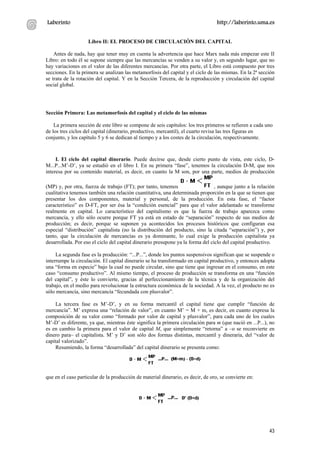 Laberinto                                                                         http://laberinto.uma.es


                    Libro II: EL PROCESO DE CIRCULACIÓN DEL CAPITAL

    Antes de nada, hay que tener muy en cuenta la advertencia que hace Marx nada más empezar este II
Libro: en todo él se supone siempre que las mercancías se venden a su valor y, en segundo lugar, que no
hay variaciones en el valor de las diferentes mercancías. Por otra parte, el Libro está compuesto por tres
secciones. En la primera se analizan las metamorfosis del capital y el ciclo de las mismas. En la 2ª sección
se trata de la rotación del capital. Y en la Sección Tercera, de la reproducción y circulación del capital
social global.




Sección Primera: Las metamorfosis del capital y el ciclo de las mismas

    La primera sección de este libro se compone de seis capítulos: los tres primeros se refieren a cada uno
de los tres ciclos del capital (dinerario, productivo, mercantil), el cuarto revisa las tres figuras en
conjunto, y los capítulo 5 y 6 se dedican al tiempo y a los costes de la circulación, respectivamente.



     I. El ciclo del capital dinerario. Puede decirse que, desde cierto punto de vista, este ciclo, D-
M...P...M’-D’, ya se estudió en el libro I. En su primera “fase”, tenemos la circulación D-M, que nos
interesa por su contenido material, es decir, en cuanto la M son, por una parte, medios de producción

(MP) y, por otra, fuerza de trabajo (FT); por tanto, tenemos                     , aunque junto a la relación
cualitativa tenemos también una relación cuantitativa, una determinada proporción en la que se tienen que
presentar los dos componentes, material y personal, de la producción. En esta fase, el “factor
característico” es D-FT, por ser ésa la “condición esencial” para que el valor adelantado se transforme
realmente en capital. Lo característico del capitalismo es que la fuerza de trabajo aparezca como
mercancía, y ello sólo ocurre porque FT ya está en estado de “separación” respecto de sus medios de
producción; es decir, porque se suponen ya acontecidos los procesos históricos que configuran esa
especial “distribución” capitalista (no la distribución del producto, sino la citada “separación”) y, por
tanto, que la circulación de mercancías es ya dominante, lo cual exige la producción capitalista ya
desarrollada. Por eso el ciclo del capital dinerario presupone ya la forma del ciclo del capital productivo.

     La segunda fase es la producción: “...P...”, donde los puntos suspensivos significan que se suspende o
interrumpe la circulación. El capital dinerario se ha transformado en capital productivo, y entonces adopta
una “forma en especie” bajo la cual no puede circular, sino que tiene que ingresar en el consumo, en este
caso “consumo productivo”. Al mismo tiempo, el proceso de producción se transforma en una “función
del capital”, y éste lo convierte, gracias al perfeccionamiento de la técnica y de la organización del
trabajo, en el medio para revolucionar la estructura económica de la sociedad. A la vez, el producto no es
sólo mercancía, sino mercancía “fecundada con plusvalor”.

    La tercera fase es M’-D’, y en su forma mercantil el capital tiene que cumplir “función de
mercancía”. M’ expresa una “relación de valor”, en cuanto M’ = M + m, es decir, en cuanto expresa la
composición de su valor como “formado por valor de capital y plusvalor”, para cada uno de los cuales
M’-D’ es diferente, ya que, mientras éste significa la primera circulación para m (que nació en ...P...), no
es en cambio la primera para el valor de capital M, que simplemente “retorna” a –o se reconvierte en
dinero para– el capitalista. M’ y D’ son sólo dos formas distintas, mercantil y dineraria, del “valor de
capital valorizado”.
    Resumiendo, la forma “desarrollada” del capital dinerario se presenta como:




que en el caso particular de la producción de material dinerario, es decir, de oro, se convierte en:




                                                                                                          43
 