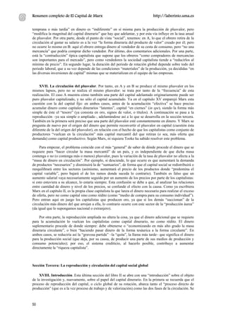 Resumen completo de El Capital de Marx                                             http://laberinto.uma.es


temprana o más tardía” en dinero es “indiferente” en sí misma para la producción de plusvalor, pero
“modifica la magnitud del capital dinerario” que hay que adelantar, y por esta vía influye en la tasa anual
de plusvalor. Por otra parte, desde el punto de vista “social”, tenemos: en A, lo que el obrero retira de la
circulación al gastar su salario es a la vez “la forma dineraria del producto de valor” creado por él; pero
no ocurre lo mismo en B: aquí el obrero entrega dinero al vendedor de su cesta de consumo, pero “no una
mercancía” que podría comprar dicho vendedor. Por último, dos comentarios adicionales. Por una parte,
está la “contradicción” típica capitalista que supone que los obreros “como compradores de mercancías
son importantes para el mercado”, pero como vendedores la sociedad capitalista tiende a “reducirlos al
mínimo de precio”. En segundo lugar, la duración del periodo de rotación global depende sobre todo del
periodo laboral, que a su vez depende de las condiciones “materiales” de la producción, ya decididas “en
las diversas inversiones de capital” mismas que se materializan en el equipo de las empresas.


     XVII. La circulación del plusvalor. Por tanto, en A y en B se produce el mismo plusvalor en los
mismos lapsos, pero no se realiza el mismo plusvalor: se trata por tanto de la “frecuencia” de esta
realización. El caso A muestra cómo también una parte del capital adelantado originariamente puede ser
puro plusvalor capitalizado, y no sólo el capital acumulado. Ya en el capítulo XV emparejó Marx esta
cuestión con la del capital fijo: en ambos casos, antes de la acumulación “efectiva” se hace preciso
acumular dinero como capitales dinerarios “latentes”, capital “en ciernes” (in spe), siendo la forma más
simple de éste el “tesoro” (ya consista en oro, signos de valor, o títulos). A continuación se pasa a la
reproducción –ya sea simple o ampliada–, adelantándose así a lo que se desarrolla en la sección tercera.
También en la primera será preciso que una parte del plusvalor esté constantemente en dinero. Y Marx se
pregunta de nuevo por el origen del dinero que permite reconvertir el plusvalor en capital (cuestión ésta
diferente de la del origen del plusvalor), en relación con el hecho de que los capitalistas como conjunto de
productores “vuelcan en la circulación” más capital mercantil del que retiran (o sea, más oferta que
demanda) como capital productivo. Según Marx, ni siquiera Tooke ha sabido resolver este problema.

     Para empezar, el problema coincide con el más “general” de saber de dónde procede el dinero que se
requiere para “hacer circular la masa mercantil” de un país, y es independiente de que dicha masa
contenga o no (o contenga más o menos) plusvalor, pues la variación de la tasa de plusvalor no afecta a la
“masa de dinero en circulación”. Por ejemplo, si desciende, lo que ocurre es que aumentará la demanda
de productos “necesarios” y disminuirá la de “suntuarios”, de forma que el capital social se redistribuirá o
reequilibrará entre los sectores (asimismo, aumentará el precio de los productos donde “predomina el
capital variable”, pero bajará el de los ramos donde suceda lo contrario). También es falso que un
aumento salarial vaya necesariamente seguido por un aumento de los precios por parte de los capitalistas:
si esto estuviera a su alcance, lo estaría siempre. Esta confusión se debe a que, al analizar las relaciones
entre cantidad de dinero y nivel de los precios, se confunde el efecto con la causa. Como ya escribiera
Marx en el capítulo II, es la propia clase capitalista la que lanza el dinero necesario para realizar el exceso
de oferta, pero no como capital sino como rédito (como “medio de compra para su consumo individual”).
Pero entran aquí en juego los capitalistas que producen oro, ya que si los demás “succionan” de la
circulación más dinero del que arrojan a ella, lo contrario ocurre con este sector de la “producción áurea”
(da igual que lo supongamos nacional o extranjero).

     Por otra parte, la reproducción ampliada no altera la cosa, ya que el dinero adicional que se requiere
para la acumulación lo vuelcan los capitalistas como capital dinerario, no como rédito. El dinero
suplementario procede de donde siempre: debe obtenerse o “economizando en más alto grado la masa
dineraria circulante”, o bien “haciendo pasar dinero de la forma tesáurica a la forma circulante”. En
ambos casos, se reduciría así la “gravosa partida” –la “quita”, la llama más tarde– que significa el dinero
para la producción social (que deja, por su causa, de producir una parte de sus medios de producción y
consumo potenciales); por eso, el sistema crediticio, al hacerlo posible, contribuye a aumentar
directamente la “riqueza capitalista”.



Sección Tercera: La reproducción y circulación del capital social global

     XVIII. Introducción. Esta última sección del libro II se abre con una “introducción” sobre el objeto
de la investigación y, nuevamente, sobre el papel del capital dinerario. En la primera se recuerda que el
proceso de reproducción del capital, o ciclo global de su rotación, abarca tanto el “proceso directo de
producción” (que es a la vez proceso de trabajo y de valorización) como las dos fases de la circulación. Se



50
 