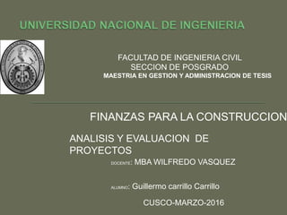 FACULTAD DE INGENIERIA CIVIL
SECCION DE POSGRADO
MAESTRIA EN GESTION Y ADMINISTRACION DE TESIS
ANALISIS Y EVALUACION DE
PROYECTOS
FINANZAS PARA LA CONSTRUCCION
CUSCO-MARZO-2016
DOCENTE: MBA WILFREDO VASQUEZ
ALUMNO: Guillermo carrillo Carrillo
 