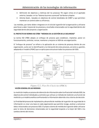 Administración de las tecnologías de información
EQUIPO 5 Página 3
 Definición de objetivos y métricas del los procesos TSI según vimos en el apartado
anterior, basados en los “balance business scorecard” de Norton y Kaplan.
 Activity Goals , basados en objetivos de control detallados de COBIT y que permiten
mantener un control sobre su eficiencia.
Las medidas, por tanto deben integrarse en el ciclo de la gestión de la organización y utilizarse
para llevara cabo l mejora de los procesos y resultados relacionados con la seguridad dentro del
seguridad dentro del proyecto u organización.
EL PROYECTO DE NORMA ISO 27004 “MEDIDAS DE LA GESTIÓN DE LA SEGURIDAD”
La norma ISO 27001 adopta un enfoque de proceso para establecer, implantar, poner en
funcionamiento, controlar, revisar, mantener y mejorar un SGSI de una organización.
El “enfoque de proceso” se refiere a la aplicación de un sistema de procesos dentro de una
organización, junto con la identificación y la interacción de estos procesos, así como su gestión,
adoptando el modelo (PDAC) que se aplica para estructurar todos los procesos del SGSI.
VICIÓN GENERAL DE LAS MEDIDAS
La mediciónimplicaunprocesode obtenciónde informaciónsobre laeficaciadel métodoSGSI,los
objetivosde control individualesy controles que utilizan un método de medición una función de
mediciónyunmodeloanalíticoconfrontando la información obtenida a los criterios de decisión.
La finalidaddelprocesode implantaciónydesarrollode medidas de la gestión de seguridad de la
información es crear una base en cada organización que permite recoge, analizar y comunicar
datos relacionados con procesos SGSI. El propio sistema de medida de la gestión debe utilizarse
para la toma de decisiones relacionadas con la seguridad respecto a la mejor del SGSI o los
cambios dentro del mismo.
 