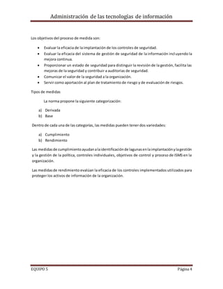 Administración de las tecnologías de información
EQUIPO 5 Página 4
Los objetivos del proceso de medida son:
 Evaluar la eficacia de la implantación de los controles de seguridad.
 Evaluar la eficacia del sistema de gestión de seguridad de la información incluyendo la
mejora continua.
 Proporcionar un estado de seguridad para distinguir la revisión de la gestión, facilita las
mejoras de la seguridad y contribuir a auditorias de seguridad.
 Comunicar el valor de la seguridad a la organización.
 Servir como aportación al plan de tratamiento de riesgo y de evaluación de riesgos.
Tipos de medidas
La norma propone la siguiente categorización:
a) Derivada
b) Base
Dentro de cada una de las categorías, las medidas pueden tener dos variedades:
a) Cumplimiento
b) Rendimiento
Las medidasde cumplimientoayudanalaidentificaciónde lagunasenlaimplantaciónylagestión
y la gestión de la política, controles individuales, objetivos de control y proceso de ISMS en la
organización.
Las medidasde rendimiento evalúan la eficacia de los controles implementados utilizados para
proteger los activos de información de la organización.
 